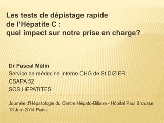 Les tests de dépistage rapide 
de l’Hépatite C : 
quel impact sur notre prise en charge? 
Dr Pascal Mélin 
Service de médecine interne CHG de St DIZIER 
CSAPA 52 
SOS HEPATITES 
Journée d’Hépatologie du Centre Hépato-Biliaire - Hôpital Paul Brousse 
13 Juin 2014 Paris 
 