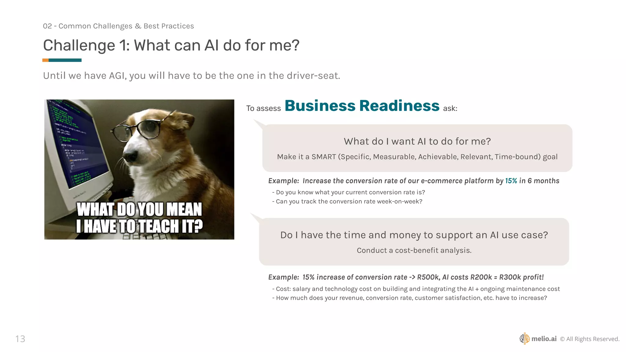 © All Rights Reserved.
13
Until we have AGI, you will have to be the one in the driver-seat.
Challenge 1: What can AI do for me?
02 - Common Challenges & Best Practices
To assess Business Readiness ask:
What do I want AI to do for me?
Make it a SMART (Speci
fi
c, Measurable, Achievable, Relevant, Time-bound) goal
Example: Increase the conversion rate of our e-commerce platform by 15% in 6 months
Do I have the time and money to support an AI use case?
Conduct a cost-bene
fi
t analysis.
Example: 15% increase of conversion rate -> R500k, AI costs R200k = R300k pro
fi
t!
- Do you know what your current conversion rate is?
- Can you track the conversion rate week-on-week?
- Cost: salary and technology cost on building and integrating the AI + ongoing maintenance cost
- How much does your revenue, conversion rate, customer satisfaction, etc. have to increase?
 