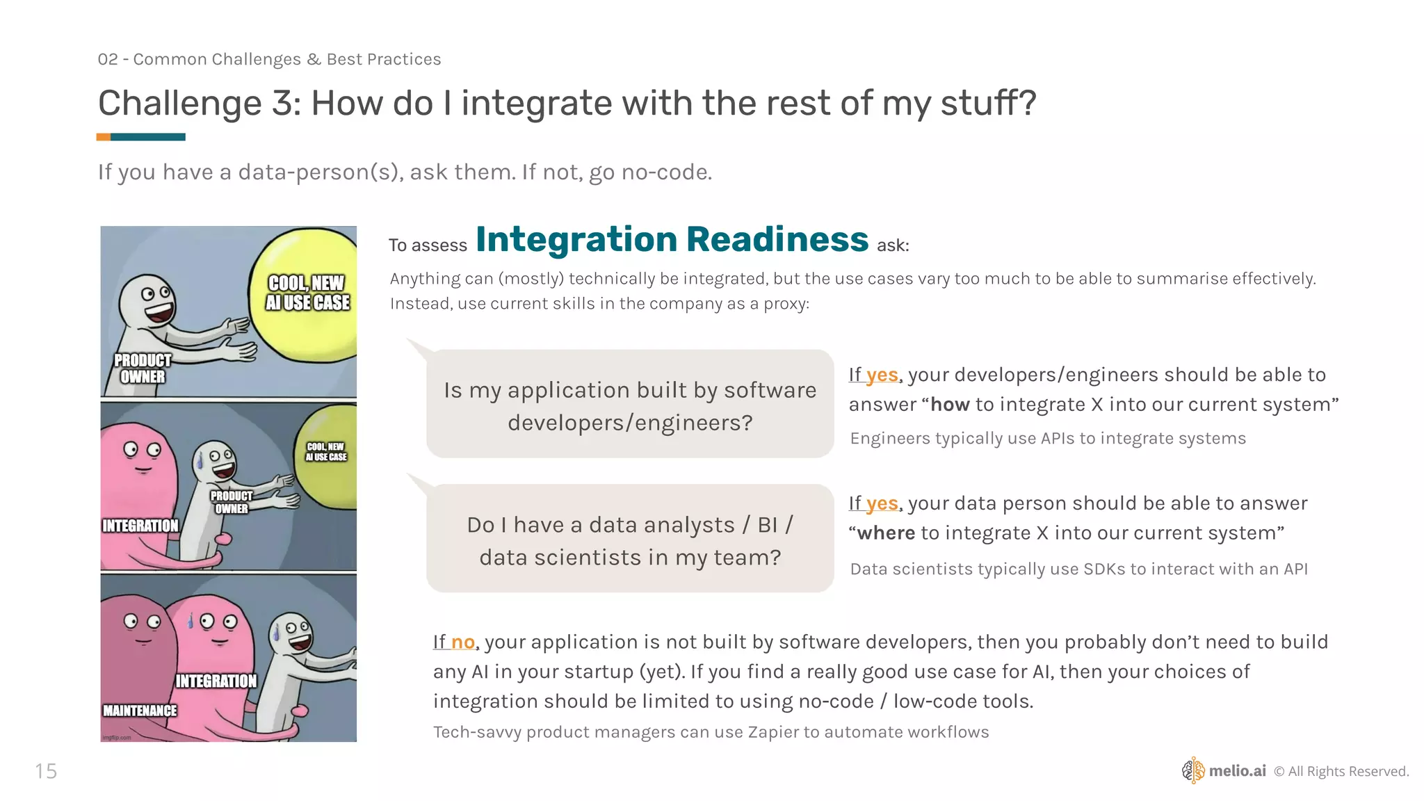 © All Rights Reserved.
15
If you have a data-person(s), ask them. If not, go no-code.
Challenge 3: How do I integrate with the rest of my stu
ff
?
02 - Common Challenges & Best Practices
To assess Integration Readiness ask:
Is my application built by software
developers/engineers?
If yes, your developers/engineers should be able to
answer “how to integrate X into our current system”
Engineers typically use APIs to integrate systems
Do I have a data analysts / BI /
data scientists in my team?
If yes, your data person should be able to answer
“where to integrate X into our current system”
Data scientists typically use SDKs to interact with an API
Anything can (mostly) technically be integrated, but the use cases vary too much to be able to summarise effectively.
Instead, use current skills in the company as a proxy:
If no, your application is not built by software developers, then you probably don’t need to build
any AI in your startup (yet). If you
fi
nd a really good use case for AI, then your choices of
integration should be limited to using no-code / low-code tools.
Tech-savvy product managers can use Zapier to automate work
fl
ows
 