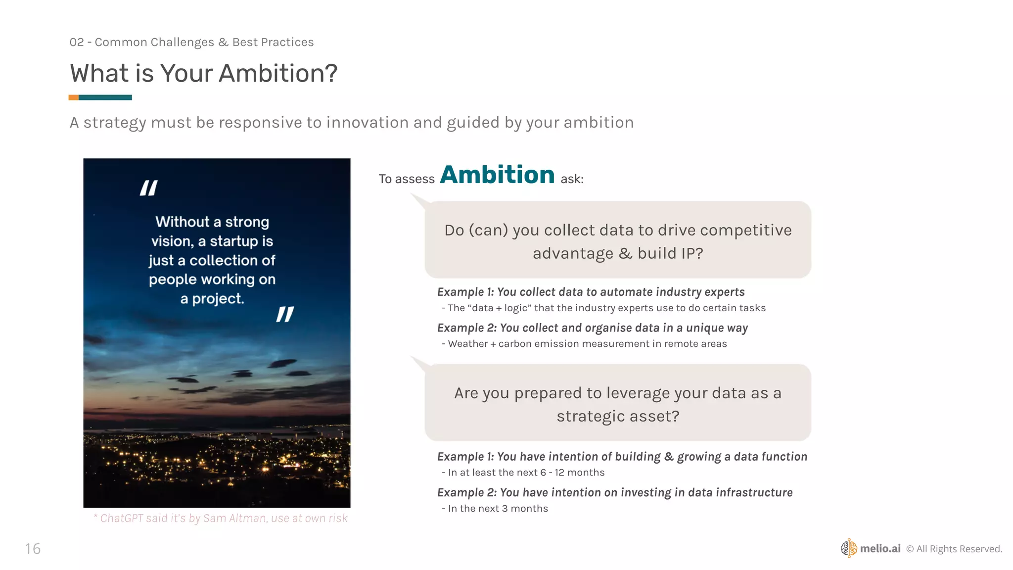 © All Rights Reserved.
16
A strategy must be responsive to innovation and guided by your ambition
What is Your Ambition?
02 - Common Challenges & Best Practices
To assess Ambition ask:
Do (can) you collect data to drive competitive
advantage & build IP?
Example 1: You collect data to automate industry experts
- The “data + logic” that the industry experts use to do certain tasks
Example 2: You collect and organise data in a unique way
- Weather + carbon emission measurement in remote areas
Are you prepared to leverage your data as a
strategic asset?
Example 1: You have intention of building & growing a data function
- In at least the next 6 - 12 months
Example 2: You have intention on investing in data infrastructure
- In the next 3 months
* ChatGPT said it’s by Sam Altman, use at own risk
 