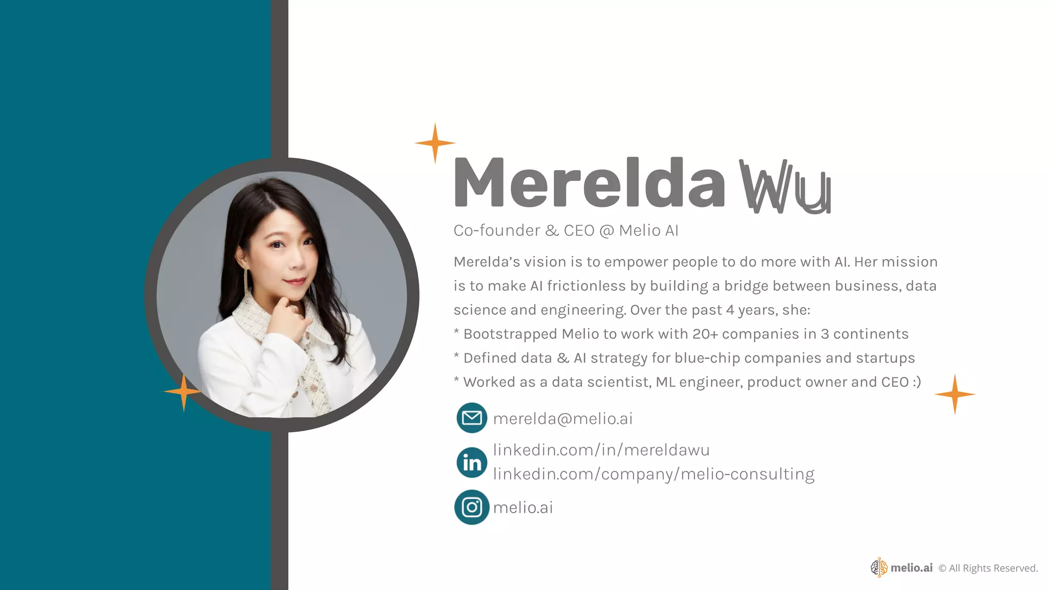 © All Rights Reserved.
melio.ai
MereldaWu
Co-founder & CEO @ Melio AI
Merelda’s vision is to empower people to do more with AI. Her mission
is to make AI frictionless by building a bridge between business, data
science and engineering. Over the past 4 years, she:
* Bootstrapped Melio to work with 20+ companies in 3 continents
* De
fi
ned data & AI strategy for blue-chip companies and startups
* Worked as a data scientist, ML engineer, product owner and CEO :)
linkedin.com/in/mereldawu
merelda@melio.ai
linkedin.com/company/melio-consulting
melio.ai
Wu
 