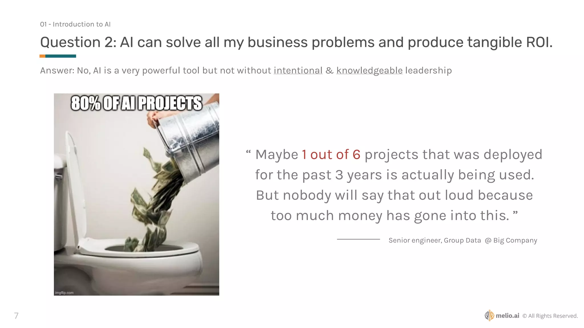 © All Rights Reserved.
7
Answer: No, AI is a very powerful tool but not without intentional & knowledgeable leadership
Question 2: AI can solve all my business problems and produce tangible ROI.
01 - Introduction to AI
“ Maybe 1 out of 6 projects that was deployed
for the past 3 years is actually being used.
But nobody will say that out loud because
too much money has gone into this. ”
Senior engineer, Group Data @ Big Company
 
