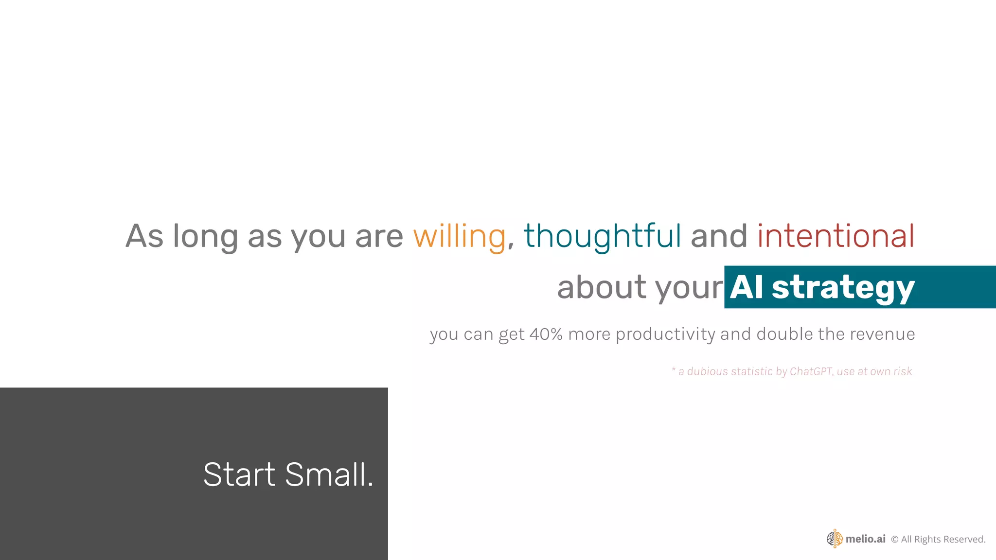 © All Rights Reserved.
you can get 40% more productivity and double the revenue
* a dubious statistic by ChatGPT, use at own risk
As long as you are willing, thoughtful and intentional
about your AI strategy
Start Small.
 