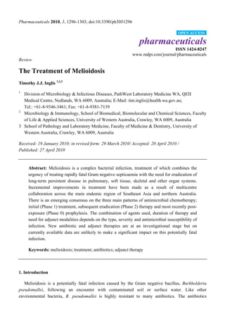Pharmaceuticals 2010, 3, 1296-1303; doi:10.3390/ph3051296

                                                                                       OPEN ACCESS

                                                                  pharmaceuticals
                                                                                  ISSN 1424-8247
                                                              www.mdpi.com/journal/pharmaceuticals
Review

The Treatment of Melioidosis
Timothy J.J. Inglis 1,2,3
1
  Division of Microbiology & Infectious Diseases, PathWest Laboratory Medicine WA, QEII
  Medical Centre, Nedlands, WA 6009, Australia; E-Mail: tim.inglis@health.wa.gov.au;
  Tel.: +61-8-9346-3461; Fax: +61-8-9381-7139
2
  Microbiology & Immunology, School of Biomedical, Biomolecular and Chemical Sciences, Faculty
  of Life & Applied Sciences, University of Western Australia, Crawley, WA 6009, Australia
3 School of Pathology and Laboratory Medicine, Faculty of Medicine & Dentistry, University of
  Western Australia, Crawley, WA 6009, Australia

Received: 19 January 2010; in revised form: 29 March 2010/ Accepted: 20 April 2010 /
Published: 27 April 2010


     Abstract: Melioidosis is a complex bacterial infection, treatment of which combines the
     urgency of treating rapidly fatal Gram negative septicaemia with the need for eradication of
     long-term persistent disease in pulmonary, soft tissue, skeletal and other organ systems.
     Incremental improvements in treatment have been made as a result of multicentre
     collaboration across the main endemic region of Southeast Asia and northern Australia.
     There is an emerging consensus on the three main patterns of antimicrobial chemotherapy;
     initial (Phase 1) treatment, subsequent eradication (Phase 2) therapy and most recently post-
     exposure (Phase 0) prophylaxis. The combination of agents used, duration of therapy and
     need for adjunct modalities depends on the type, severity and antimicrobial susceptibility of
     infection. New antibiotic and adjunct therapies are at an investigational stage but on
     currently available data are unlikely to make a significant impact on this potentially fatal
     infection.

     Keywords: melioidosis; treatment; antibiotics; adjunct therapy



1. Introduction

   Melioidosis is a potentially fatal infection caused by the Gram negative bacillus, Burkholderia
pseudomallei, following an encounter with contaminated soil or surface water. Like other
environmental bacteria, B. pseudomallei is highly resistant to many antibiotics. The antibiotics
 