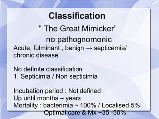 Classification 
“ The Great Mimicker” 
no pathognomonic 
Acute, fulminant , benign → septicemia/ 
chronic disease 
No definite classification 
1. Septicimia / Non septicimia 
Incubation period : Not defined 
Up until months – years 
Mortality : bacterimia ~ 100% / Localised 5% 
Optimal care & Mx ~35 -50% 
 