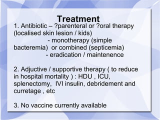 Treatment 
1. Antibiotic – ?parenteral or ?oral therapy 
(localised skin lesion / kids) 
- monotherapy (simple 
bacteremia) or combined (septicemia) 
- eradication / maintenence 
2. Adjuctive / supportive therapy ( to reduce 
in hospital mortality ) : HDU , ICU, 
splenectomy, IVI insulin, debridement and 
curretage , etc 
3. No vaccine currently available 
 