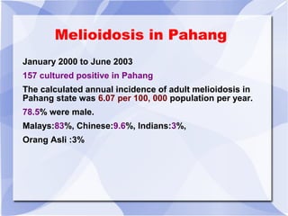 Melioidosis in Pahang 
January 2000 to June 2003 
157 cultured positive in Pahang 
The calculated annual incidence of adult melioidosis in 
Pahang state was 6.07 per 100, 000 population per year. 
78.5% were male. 
Malays:83%, Chinese:9.6%, Indians:3%, 
Orang Asli :3% 
 