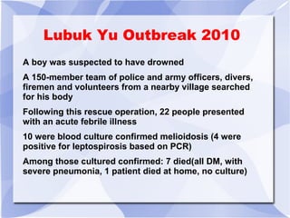 Lubuk Yu Outbreak 2010 
A boy was suspected to have drowned 
A 150-member team of police and army officers, divers, 
firemen and volunteers from a nearby village searched 
for his body 
Following this rescue operation, 22 people presented 
with an acute febrile illness 
10 were blood culture confirmed melioidosis (4 were 
positive for leptospirosis based on PCR) 
Among those cultured confirmed: 7 died(all DM, with 
severe pneumonia, 1 patient died at home, no culture) 
 