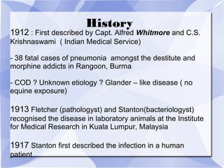 History 
1912 : First described by Capt. Alfred Whitmore and C.S. 
Krishnaswami ( Indian Medical Service) 
- 38 fatal cases of pneumonia amongst the destitute and 
morphine addicts in Rangoon, Burma 
- COD ? Unknown etiology ? Glander – like disease ( no 
equine exposure) 
1913 Fletcher (pathologyst) and Stanton(bacteriologyst) 
recognised the disease in laboratory animals at the Institute 
for Medical Research in Kuala Lumpur, Malaysia 
1917 Stanton first described the infection in a human 
patient 
 