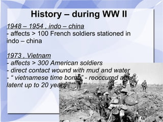 History – during WW II 
1948 – 1954 , indo – china 
- affects > 100 French soldiers stationed in 
indo – china 
1973 , Vietnam 
- affects > 300 American soldiers 
- direct contact wound with mud and water 
- “ vietnamese time bomb” - reoccured after 
latent up to 20 years 
 