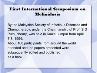 First International Symposium on 
Melioidosis 
By the Malaysian Society of Infectious Diseases and 
Chemotherapy, under the Chairmanship of Prof. S D 
Puthucheary, was held in Kuala Lumpur from April 
7-8, 1994. 
About 100 participants from around the world 
attended and the papers presented were 
subsequently edited and published 
as a book 
 