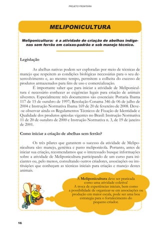 16
PROJETO FRONTEIRA
MELIPONICULTURA
Meliponicultura: é a atividade de criação de abelhas indíge-
nas sem ferrão em caixas-padrão e sob manejo técnico.
Legislação
	 As abelhas nativas podem ser exploradas por meio de técnicas de
manejo que respeitem as condições biológicas necessárias para o seu de-
senvolvimento e, ao mesmo tempo, permitem a colheita do excesso de
produtos armazenados para fins de uso e comercialização.
	 É importante saber que para iniciar a atividade de Meliponicul-
tura é necessário conhecer as exigências legais para criação de animais
silvestres. Especialmente três documentos são essenciais: Portaria Ibama
117 de 15 de outubro de 1997; Resolução Conama 346 de 06 de julho de
2004 e Instrução Normativa Ibama 169 de 20 de fevereiro de 2008. Deve-
-se observar ainda os Regulamentos Técnicos de Fixação de Identidade e
Qualidade dos produtos apícolas vigentes no Brasil: Instrução Normativa
11 de 20 de outubro de 2000 e Instrução Normativa n. 3, de 19 de janeiro
de 2001.
	
Como iniciar a criação de abelhas sem ferrão?
	 Os três pilares que garantem o sucesso da atividade de Melipo-
nicultura são: manejo, genética e pasto meliponícola. Portanto, antes de
iniciar sua criação, recomendamos que o interessado busque informações
sobre a atividade de Meliponicultura participando de um curso para ini-
ciantes ou, pelo menos, consultando outros criadores, associações ou ins-
tituições que conheçam as técnicas iniciais para criação e manejo destes
animais.
	
A Meliponicultura deve ser praticada
como uma atividade coletiva!
A troca de experiências iniciais, bem como
a possibilidade de organizar-se em associações ou
produção em maior escala, pode ser uma boa
estrategia para o fortalecimento do
pequeno criador.
 