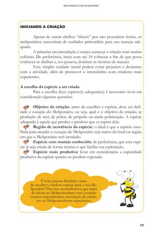 17
MELIPONICULTURA NA AMAZÔNIA
INICIANDO A CRIAÇÃO
	 Apesar de serem abelhas “dóceis” por não possuírem ferrão, os
meliponínios necessitam de cuidados primordiais para seu manejo ade-
quado.
	 A primeira recomendação é nunca começar a criação com muitas
colônias. De preferência, inicie com até 10 colmeias a fim de que possa
conhecer as abelhas e, aos poucos, dominar as técnicas de manejo.
	 Esse simples cuidado inicial poderá evitar prejuízos e desânimo
com a atividade, além de promover o intercâmbio com criadores mais
experientes.
A escolha da espécie a ser criada
	 Para a escolha da(s) espécie(s) adequada(s) é necessário levar em
consideração algumas questões:
	 Objetivo da criação: antes de escolher a espécie, deve ser defi-
nida a vocação do Meliponário, ou seja, qual é o objetivo da criação, se
produção de mel, de pólen, de própolis ou ainda polinização. A espécie
adequada é aquela que produz o produto que se espera dela.
	 Região de ocorrência da espécie: o ideal é que a espécie esco-
lhida para atender a vocação do Meliponário seja nativa do local ou região
em que o Meliponário será instalado.
	 Espécie com manejo conhecido: de preferência, que esta espé-
cie já seja criada de forma técnica o que facilita sua exploração.
	 Espécie mais produtiva: levar em consideração a capacidade
produtiva da espécie quanto ao produto esperado.
	
	
É bom pensar direitinho antes
de escolher a melhor espécie para o seu Me-
liponário! Para isso aconselhamos que antes
de iniciar na Meliponicultura você consulte
centros especializados, associação de criado-
res ou Meliponicultores experientes.
 