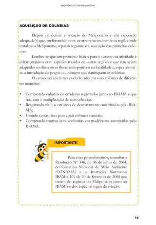 19
MELIPONICULTURA NA AMAZÔNIA
AQUISIÇÃO DE COLMEIAS
	 Depois de definir a vocação do Meliponário e a(s) espécie(s)
adequada(s) que, preferencialmente, ocorram naturalmente na região onde
instalará o Meliponário, o passo seguinte é a aquisição das primeiras colô-
nias.
	 Lembre-se que um princípio básico para o sucesso na atividade é
evitar prejuízos com espécies trazidas de outras regiões e que não sejam
adaptadas ao clima ou as floradas disponíveis na localidade e, especialmen-
te, a introdução de pragas ou inimigos que danifiquem as colônias.
	 Os criadores iniciantes poderão adquirir suas colônias de diferen-
tes maneiras:
•	 Comprando colônias de criadores registrados junto ao IBAMA e que
realizam a multiplicação de suas colmeias;
•	 Resgatando ninhos em áreas de desmatamento autorizadas pelo IBA-
MA;
•	 Usando caixas iscas para atrair colônias naturais;
•	 Comprando troncos com abelheiras em madeireiras autorizadas pelo
IBAMA.
	 Para estes procedimentos, consultar a
Resolução Nº 346, de 06 de julho de 2004,
do Conselho Nacional de Meio Ambiente
(CONAMA) e a Instrução Normativa
IBAMA 169 de 20 de fevereiro de 2008 que
tratam do registro do Meliponário junto ao
IBAMA e dos aspectos legais da criação.
 