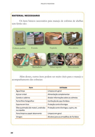 20
PROJETO FRONTEIRA
MATERIAL NECESSARIO
	 Os ítens básicos necessários para manejo de colônias de abelhas
sem ferrão são:
	 Além destes, outros ítens podem ser muito úteis para o manejo e
acompanhamento das colmeias:
EspátulaColmeia-padrão Fita adesiva
Machadinha Tábua suporte Faca serreadaTorquês
Formão
Item Utilidade
Água limpa Limpeza em geral
Açúcar cristal Alimentação complementar
Caneta e caderno Anotar informaçõessobreas colmeias
Porta filme fotográfico Confecção decaça-forídeos
Espuma em tiras Proteção contra formigas
Óleo queimado (de motor), andiroba
ou copaíba
Proteção contra formigas, cupins, etc
Pano limpo ou papel absorvente Limpeza em geral
Vinagre Atrativo para asarmadilhas de forídeos
 