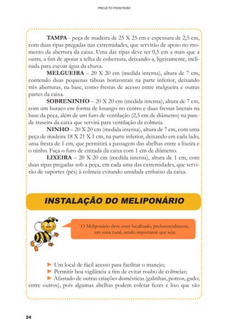 24
PROJETO FRONTEIRA
	 TAMPA - peça de madeira de 25 X 25 cm e espessura de 2,5 cm,
com duas ripas pregadas nas extremidades, que servirão de apoio no mo-
mento da abertura da caixa. Uma das ripas deve ter 0,5 cm a mais que a
outra, a fim de apoiar a telha de cobertura, deixando-a, ligeiramente, incli-
nada para escoar água da chuva.
	 MELGUEIRA – 20 X 20 cm (medida interna), altura de 7 cm,
contendo duas pequenas tábuas horizontais na parte inferior, deixando
três aberturas, na base, como frestas de acesso entre melgueira e outras
partes da caixa.
	 SOBRENINHO – 20 X 20 cm (medida interna), altura de 7 cm,
com um buraco em forma de losango no centro e duas frestas laterais na
base da peça, além de um furo de ventilação (2,5 cm de diâmetro) na pare-
de traseira da caixa que servirá para ventilação da colmeia.
	 NINHO – 20 X 20 cm (medida interna), altura de 7 cm, com uma
peça de madeira 18 X 21 X 1 cm, na parte inferior, deixando em cada lado,
uma fresta de 1 cm, que permitirá a passagem das abelhas entre a lixeira e
o ninho. Faça o furo de entrada da caixa com 1 cm de diâmetro.
	LIXEIRA – 20 X 20 cm (medida interna), altura de 1 cm, com
duas ripas pregadas sob a peça, em cada uma das extremidades, que servi-
rão de suportes (pés) à colmeia evitando umidade embaixo da caixa.
INSTALAÇÃO DO MELIPONÁRIO
	 ► Um local de fácil acesso para facilitar o manejo;
	 ► Permitir boa vigilância a fim de evitar roubo de colmeias;
	 ► Afastado de outras criações domésticas (galinhas, porcos, gado;
entre outros), pois algumas abelhas podem coletar fezes e lixo que são
O Meliponário deve estar localizado, preferencialmente,
em zona rural, sendo importante que seja:
 