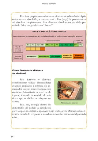 34
PROJETO FRONTEIRA
	 Para isto, prepare normalmente o alimento de subsistência. Após
o açucar estar dissolvido, acrescente uma colher (sopa) de polen e mexa
até dissolver completamente. Este alimento não deve ser guardado por
mais de 2 dias em geladeira ou “freezer”.
Como fornecer o alimento
às abelhas?
	 Para fornecer o alimento
complementar utilizar alimentadores
externos acoplados à colmeia, ou ali-
mentador interno confeccionado com
copinhos descartáveis de café ou de
iogurte, tomando o cuidado de não
deixar que as abelhas se afoguem no
xarope.
	 Para isso, coloque dentro do
alimentador um pedaço de cerume ou
gravetos para as abelhas se apoiarem e não se afogarem. Despeje o alimen-
to até a metade do recipiente e introduza-o no sobreninho ou melgueira da
caixa.
Alimentador interno
 
