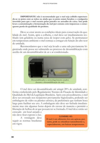 38
PROJETO FRONTEIRA
	 IMPORTANTE: não é recomendado que o mel seja colhido espremen-
do-se os potes com as mãos ou ainda que os potes sejam furados e a melgueira
invertida para que o mel escorra pelas paredes ou assoalho da caixa. Isto pode
levar a contaminação e fermentação do mel por contato com impurezas e conse-
quente perda da qualidade do produto.
	 Deve-se estar atento as condições ideais para conservação da qua-
lidade do mel. Assim, após a colheita, o mel deve ser imediatamente res-
friado (em geladeira ou numa caixa de isopor com gelo). Se permanecer
em temperatura ambiente o mel começa a estragar em função do alto teor
de umidade.
	 Recomendamos que o mel seja levado a uma sala previamente hi-
gienizada onde possa ser submetido ao processo de desumidificação com
auxilio de um desumidificador de ar e ar condicionado.
	 O mel deve ser desumidificado até atingir 20% de umidade, con-
forme estabelecido pelo Regulamento Tecnico de Fixação de Identidade e
Qualidade do Mel da Legislação Brasileira. Após este procedimento, o mel
deve ser envasado nos recipientes previamente higienizados, podendo ser
embalagens de vidro ou plastico atóxico, de preferência que tenham boca
larga para facilitar seu uso. A embalagem não deve ser fechada imediata-
mente mas sim algumas horas depois do envase de maneira a permitir a
liberação de bolhas de ar que possam ter se formado. O mel deve então ser
estocado em local arejado e
não deve ficar exposto a luz.
	 A rotulagem deve
seguir as normas brasileiras
em vigor.
Desumidificador e termohigrômetro usados
durante a desumidificação do mel.
LEMBRE-SE:
O mel é um alimento rico em açúcar, por-
tanto, pode se cristalizar naturalmente e,
especialmente, em baixas temperaturas.
 
