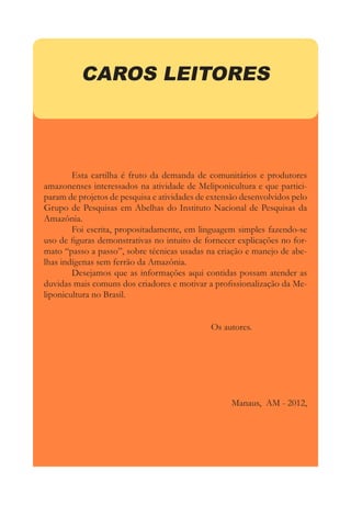 CAROS LEITORES
	 Esta cartilha é fruto da demanda de comunitários e produtores
amazonenses interessados na atividade de Meliponicultura e que partici-
param de projetos de pesquisa e atividades de extensão desenvolvidos pelo
Grupo de Pesquisas em Abelhas do Instituto Nacional de Pesquisas da
Amazônia.
	 Foi escrita, propositadamente, em linguagem simples fazendo-se
uso de figuras demonstrativas no intuito de fornecer explicações no for-
mato “passo a passo”, sobre técnicas usadas na criação e manejo de abe-
lhas indígenas sem ferrão da Amazônia.
	 Desejamos que as informações aqui contidas possam atender as
duvidas mais comuns dos criadores e motivar a profissionalização da Me-
liponicultura no Brasil.
						Os autores.
Manaus, AM - 2012,
 