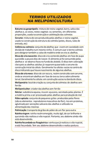 50
PROJETO FRONTEIRA
TERMOS UTILIZADOS
NA MELIPONICULTURA
Batume ougeoprópolis: mistura deresina vegetal, barro, saliva das
abelhas e, as vezes, restos vegetais ou sementes, em diferentes
proporções, usada na construção e calafetação das colmeias
Cerume: mistura de cera produzida pelas abelhas e resina vegetal,
usada na construção da estrutura da colméia (potes, discos, tubo de
entrada, etc)
Colôniaou colmeia: conjunto deabelhas que vivemem sociedade com
divisão de trabalho num mesmo ninho. É comumusar o termo colmeia
para designar também a caixa de madeira onde se cria as abelhas.
Discode crianascente: disco de cria contendo abelhas em fase de pupa
queestão a poucosdias de nascer. O alimento já foi consumido pelas
abelhas e se observa fezesno fundo do alvéolo. O disco tem coloração
clara pois as abelhas adultas já rasparamquasetodo o cerume da
construção inicial da célula. Geralmente ha células vaziasno centro do
disco indicando que houvenascimento de algumas abelhas.
Discode crianova: disco de cor escura, recémconstruído comcerume,
ondese encontramabelhas em fase de ovo ou larva sobrealimento
larval. Geralmenteha células em construção vaziasna borda do disco.
Meliponário: localdecriação ou conjunto decolmeias de abelhas sem
ferrão
Meliponicultor: criador dasabelhassem ferrão
Néctar: substância aquosa, rica em açucares, secretada pelas plantas. É
a matéria prima a ser processada pelas abelhas para produção de mel
Pólenapícola: conjunto depequenos grãos produzidospelas flores
(são os elementos reprodutoresmasculinos da flor), rico em proteínas,
aglutinado por secreções salivares das abelhas e utilizado na
alimentação das mesmas
Polinização: transportedegrãosde pólen de um flor para outra
Rainhavirgem: rainha recémemergida, muito ágil, de cor brilhante e
queainda não realizou o vôo nupcial. Portanto, seu abdome ainda não
está desenvolvido.
Rainhafecundadaou fisogástrica: rainha quejá realizou o vôo nupcial,
eestá fecundada. Tem seu abdome desenvolvido e realiza postura.
 