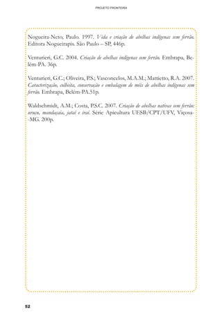52
PROJETO FRONTEIRA
Nogueira-Neto, Paulo. 1997. Vida e criação de abelhas indígenas sem ferrão.
Editora Nogueirapis. São Paulo – SP, 446p.
Venturieri, G.C. 2004. Criação de abelhas indígenas sem ferrão. Embrapa, Be-
lém-PA. 36p.
Venturieri, G.C.; Oliveira, P.S.; Vasconcelos, M.A.M.; Mattietto, R.A. 2007.
Caracterização, colheita, conservação e embalagem de méis de abelhas indígenas sem
ferrão. Embrapa, Belém-PA.51p.
Waldschmidt, A.M.; Costa, P.S.C. 2007. Criação de abelhas nativas sem ferrão:
uruçu, mandaçaia, jataí e iraí. Série Apicultura UESB/CPT/UFV, Viçosa-
-MG. 200p.
 