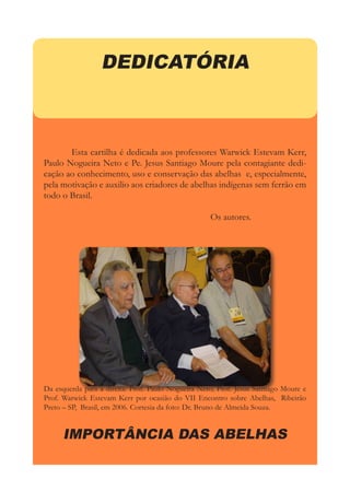 DEDICATÓRIA
	 Esta cartilha é dedicada aos professores Warwick Estevam Kerr,
Paulo Nogueira Neto e Pe. Jesus Santiago Moure pela contagiante dedi-
cação ao conhecimento, uso e conservação das abelhas e, especialmente,
pela motivação e auxilio aos criadores de abelhas indígenas sem ferrão em
todo o Brasil.
						Os autores.
Da esquerda para a direita: Prof. Paulo Nogueira Neto; Prof. Jesus Santiago Moure e
Prof. Warwick Estevam Kerr por ocasião do VII Encontro sobre Abelhas, Ribeirão
Preto – SP, Brasil, em 2006. Cortesia da foto: Dr. Bruno de Almeida Souza.
IMPORTÂNCIA DAS ABELHAS
 