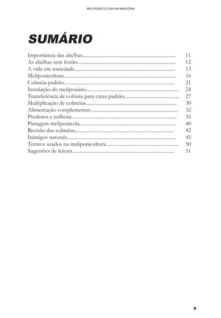 9
MELIPONICULTURA NA AMAZÔNIA
SUMÁRIO
Importância das abelhas.........................................................................	 11
As abelhas sem ferrão.............................................................................	 12
A vida em sociedade...............................................................................	 13
Meliponicultura........................................................................................	16
Colméia-padrão.......................................................................................	21
Instalação do meliponário........................................................................	 24
Transferência de colônia para caixa-padrão...........................................	 27
Multiplicação de colméias.......................................................................	 30
Alimentação complementar.....................................................................	 32
Produtos e colheita..................................................................................	 35
Pastagem meliponicola...........................................................................	 40
Revisão das colméias.............................................................................	 42
Inimigos naturais.....................................................................................	 45
Termos usados na meliponicultura.........................................................	 50
Sugestões de leitura................................................................................	 51
 