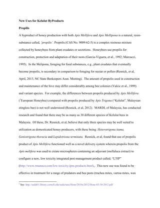 New Uses for Kelulut ByProducts
Propilis
A byproduct of honey production with both Apis Mellifera and Apis Mellipona is a natural, resin-
substance called, ‘propilis’. Propolis (CAS No. 9009-62-5) is a complex resinous mixture
collected by honeybees from plant exudates or secretions. Honeybees use propilis for
construction, protection and adaptation of their nests (Garcia-Viguera, et al., 1992; Marcucci,
1995). In the Melipona, foraging for food substances, e.g., plant exudates that eventually
become propolis, is secondary in comparison to foraging for nectar or pollen (Resnick, et al,
April, 2013, NC State Beekeepers Assn. Meeting). The amount of propolis used in construction
and maintenance of the hive may differ considerably among bee colonies (Valcic et al., 1999)
and variant species. For example, the differences between propolis produced by Apis Mellifera
(1
European Honeybee) compared with propolis produced by Apis Trigona (“Kelulut”, Malaysian
stingless bee) is not well understood (Resnick, et al, 2012). MARDI, of Malaysia, has conducted
research and found that there may be as many as 30 different species of Kelulut bees in
Malaysia. Of these, Dr. Resnick, et al, believe that only three species may be well suited to
utilization as domesticated honey producers, with these being: Heterotrigona itama,
Geniotrigona thoracia and Lepidotriona terminata. Resnick, et al, found that use of propolis
product of Apis Mellifera functioned well as a novel delivery system wherein propolis from the
Apis melifera was used to create microspheres containing an adjuvant (mellaluca extract) to
configure a new, low toxicity integrated pest management product called, “LTIP”
(http://www.rmannco.com/low-toxicity-ipm-products.html),. This new use was found to be
effective in treatment for a range of predators and bee pests (trachea mites, varroa mites, wax
1
See: http://usda01.library.cornell.edu/usda/nass/Hone/2010s/2012/Hone-03-30-2012.pdf
 