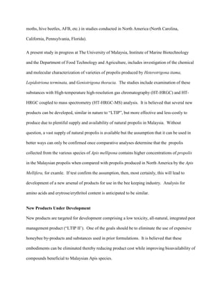 moths, hive beetles, AFB, etc.) in studies conducted in North America (North Carolina,
California, Pennsylvania, Florida).
A present study in progress at The University of Malaysia, Institute of Marine Biotechnology
and the Department of Food Technology and Agriculture, includes investigation of the chemical
and molecular characterization of varieties of propolis produced by Heterotrigona itama,
Lepidotriona terminata, and Geniotrigona thoracia. The studies include examination of these
substances with High-temperature high-resolution gas chromatography (HT-HRGC) and HT-
HRGC coupled to mass spectrometry (HT-HRGC-MS) analysis. It is believed that several new
products can be developed, similar in nature to “LTIP”, but more effective and less-costly to
produce due to plentiful supply and availability of natural propolis in Malaysia. Without
question, a vast supply of natural propolis is available but the assumption that it can be used in
better ways can only be confirmed once comparative analyses determine that the propolis
collected from the various species of Apis mellipona contains higher concentrations of propolis
in the Malaysian propolis when compared with propolis produced in North America by the Apis
Mellifera, for examle. If test confirm the assumption, then, most certainly, this will lead to
development of a new arsenal of products for use in the bee keeping industry. Analysis for
amino acids and erytrose/erythritol content is anticipated to be similar.
New Products Under Development
New products are targeted for development comprising a low toxicity, all-natural, integrated pest
management product (“LTIP II’). One of the goals should be to eliminate the use of expensive
honeybee by-products and substances used in prior formulations. It is believed that these
embodiments can be eliminated thereby reducing product cost while improving bioavailability of
compounds beneficial to Malaysian Apis species.
 