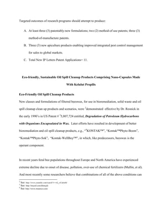 Targeted outcomes of research programs should attempt to produce:
A. At least three (3) patentably-new formulations; two (2) method-of use patents; three (3)
method-of-manufacture patents.
B. Three (3) new apiculture products enabling improved integrated pest control management
for sales to global markets.
C. Total New IP Letters Patent Applications= 11.
Eco-friendly, Sustainable Oil Spill Cleanup Products Comprising Nano-Capsules Made
With Kelulut Propilis
Eco-Friendly Oil Spill Cleanup Products
New classes and formulations of filtered beeswax, for use in bioremediation, solid waste and oil
spill cleanup clean up products and scenarios, were 2
demonstrated effective by Dr. Resnick in
the early 1990’s in US Patent # 3
5,807,724 entitled, Degradation of Petroleum Hydrocarbons
with Organisms Encapsulated in Wax. Later efforts have resulted in development of better
bioremediation and oil spill cleanup products, e.g., “4
KONTAK™”, “Kontak™Phyto-Boom”,
“Kontak™Phyto-Sok”, “Kontak-WellBoy™”, in which, like predecessors, beeswax is the
operant component.
In recent years feral bee populations throughout Europe and North America have experienced
extreme decline due to onset of disease, pollution, over-use of chemical fertilizers (Mullin, et al).
And most recently some researchers believe that combinations of all of the above conditions can
2
See: http://www.youtube.com/watch?v=vG_vCokrdt4
3
See: http://tinyurl.com/khmyjfc
4
See: http://www.rmannco.com/
 