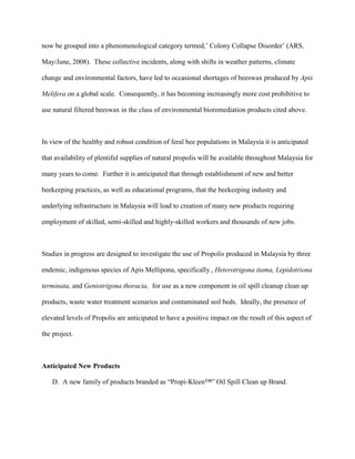 now be grouped into a phenomenological category termed,’ Colony Collapse Disorder’ (ARS,
May/June, 2008). These collective incidents, along with shifts in weather patterns, climate
change and environmental factors, have led to occasional shortages of beeswax produced by Apis
Melifera on a global scale. Consequently, it has becoming increasingly more cost prohibitive to
use natural filtered beeswax in the class of environmental bioremediation products cited above.
In view of the healthy and robust condition of feral bee populations in Malaysia it is anticipated
that availability of plentiful supplies of natural propolis will be available throughout Malaysia for
many years to come. Further it is anticipated that through establishment of new and better
beekeeping practices, as well as educational programs, that the beekeeping industry and
underlying infrastructure in Malaysia will lead to creation of many new products requiring
employment of skilled, semi-skilled and highly-skilled workers and thousands of new jobs.
Studies in progress are designed to investigate the use of Propolis produced in Malaysia by three
endemic, indigenous species of Apis Mellipona, specifically , Heterotrigona itama, Lepidotriona
terminata, and Geniotrigona thoracia, for use as a new component in oil spill cleanup clean up
products, waste water treatment scenarios and contaminated soil beds. Ideally, the presence of
elevated levels of Propolis are anticipated to have a positive impact on the result of this aspect of
the project.
Anticipated New Products
D. A new family of products branded as “Propi-Kleen™” Oil Spill Clean up Brand.
 