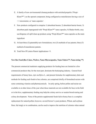 E. A family of new environmental cleanup products with enriched propolis (“Propi-
Kleen™” ) as the operant component, being configured as manufactures having a size of
< 1 micrometer, or ‘nano-capsules’.
F. New products configured to comprise 1) absorbent booms; 2) absorbent barrier boom; 3)
absorbent pads impregnated with “Propi-Kleen™” nano-capsules; 4) Shaker-bottle, easy
use/dispense oil spill clean up products using “Propi-Kleen™” nano-capsules as the main
ingredient
G. At least three (3) patentably-new formulations; two (3) methods-of use patents; three (3)
method-of-manufacture patents.
H. Total New IP Letters Patent Applications= 9.
New Bee Food (Bee Cakes, Wafers, Nano-Microcapsules, Nano-Tubers™, Nano-string ™)
The present commercial marketers supplying products for feeding bees are limited to a few
commercial products that, for the most part, dominate the beekeeping industry. General food
requirements of honey bees, Apis mellifera L., and present formulas for supplementary diets and
methods for feeding such foods to bee colonies, are comprised chiefly of formulated nectars with
some containing vitamins and pharmaceuticals. In early spring, before pollen and nectar are
available or at other times of the year when these materials are not available for bees in the field
or in the hive, supplementary feeding may help the colony survive or sustain brood rearing and
colony development. None of the protein supplemental foods fed to honey bees is a complete
replacement for natural pollen; however, several brewer’s yeast products, Wheat, and soybean
flour, fed singly or in combination, can be used to improve the nutrition of colonies when natural
 