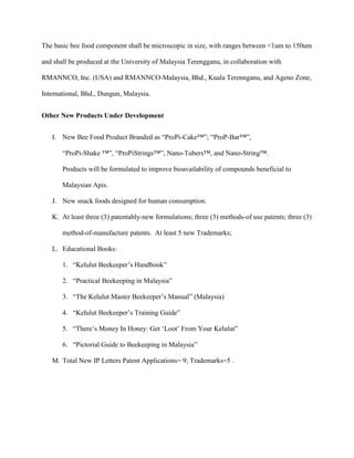 The basic bee food component shall be microscopic in size, with ranges between <1um to 150um
and shall be produced at the University of Malaysia Terengganu, in collaboration with
RMANNCO, Inc. (USA) and RMANNCO-Malaysia, Bhd., Kuala Terennganu, and Ageno Zone,
International, Bhd., Dungun, Malaysia.
Other New Products Under Development
I. New Bee Food Product Branded as “ProPi-Cake™”; “ProP-Bar™”,
“ProPi-Shake ™”, “ProPiStrings™”, Nano-Tubers™, and Nano-String™.
Products will be formulated to improve bioavailability of compounds beneficial to
Malaysian Apis.
J. New snack foods designed for human consumption.
K. At least three (3) patentably-new formulations; three (3) methods-of use patents; three (3)
method-of-manufacture patents. At least 5 new Trademarks;
L. Educational Books:
1. “Kelulut Beekeeper’s Handbook”
2. “Practical Beekeeping in Malaysia”
3. “The Kelulut Master Beekeeper’s Manual” (Malaysia)
4. “Kelulut Beekeeper’s Training Guide”
5. “There’s Money In Honey: Get ‘Loot’ From Your Kelulut”
6. “Pictorial Guide to Beekeeping in Malaysia”
M. Total New IP Letters Patent Applications= 9; Trademarks=5 .
 