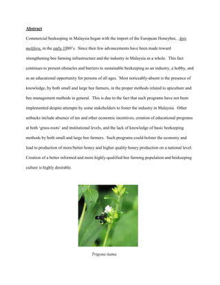 Abstract
Commercial beekeeping in Malaysia began with the import of the European Honeybee, Apis
melifera, in the early 1980’s. Since then few advancements have been made toward
strengthening bee farming infrastructure and the industry in Malaysia as a whole. This fact
continues to present obstacles and barriers to sustainable beekeeping as an industry, a hobby, and
as an educational opportunity for persons of all ages. Most noticeably-absent is the presence of
knowledge, by both small and large bee farmers, in the proper methods related to apiculture and
bee management methods in general. This is due to the fact that such programs have not been
implemented despite attempts by some stakeholders to foster the industry in Malaysia. Other
setbacks include absence of tax and other economic incentives, creation of educational programs
at both ‘grass-roots’ and institutional levels, and the lack of knowledge of basic beekeeping
methods by both small and large bee farmers. Such programs could bolster the economy and
lead to production of more/better honey and higher quality honey production on a national level.
Creation of a better informed and more highly-qualified bee farming population and beekeeping
culture is highly desirable.
Trigona itama
 