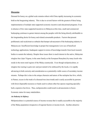 Discussion
Demand for honey on a global scale remains robust with China rapidly increasing its economic
hold on the burgeoning industry. This is due to several factors with the greatest of these being
implementation of multiple state-supported economic incentive and educational programs. Even
in absence of few state-supported incentives in Malaysia at this time, small and commercial
beekeeping continues to garner interest among the peoples with this being directly attributable to
the longstanding desire for honey and related consumable products. Factors that present
problematic and recalcitrant as setbacks that hamper advancement of the beekeeping industry in
Malaysia are: Insufficient knowledge in proper bee management; Low-use of beneficial
technology applications; Inadequate support in terms of knowledge-transfer from local research
bodies to sustain the industry. Despite these issues there is much interest in the native, Malaysian
stingless bee (Apis Trigona, in the same family as the European Honeybee) by many locals who
reside in the more rural regions of the Malay countryside. Even though meliponiculture, or
stingless bee rearing is quite new and just started to be embraced by the locals, it is rapidly
advancing in both curiosity and consideration as a potentially-viable source of secondary income
streams. Perhaps this is due to the unique character and nature of the melopine bee hive, which,
in Nature, occurs in the trunk of a diseased tree (tree-trunk) and is easily accessible by persons
with fewer disposable resources or funds used to culture other bee species requiring specially-
built, expensive bee hives. Thus, meliponicultre could result in advancements in Socio-
Economic status for many stakeholders.
An Industry in Infancy
Meliponiculture is a potential source of income revenue that is readily accessible to the majority
of the Malay population irrespective of regional factors or income levels. Another attractive
 