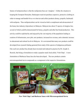 feature of meliponiculture is that the meliponine bees are ‘stingless’. Unlike the situation in
keeping the European Honeybee, Beekeepers need not purchase expensive, protective clothing in
order to manage and handle hives or to harvest and collect products (honey, propolis, beebread)
with melipona. Thus meliponiculture can be viewed as both a compliment and advancement of
the honey bee industry (Apiculture) in Malaysia. Malaysia has about 33 species of stingless bee,
several of which could be domesticated for honey, propolis and other bee bread production. This
activity could be exploited by and enjoyed by the vast majority of the population leading to
creation of infrastructure, new jobs, new products, increased tax revenue, and a dramatic increase
in educational and cultural levels in Malaysia. It is envisioned that many new products could be
developed from research finding garnered from study of this species of indigenous pollinator.
One such new product has already been invented and reduced to practice by Dr. Joseph A.
Resnick, that being a formulation to make a popular snack food called, ‘Fish Chips’. A new
formulation of Barbecue Sauce has also been developed . The new products contain
microencapsulated stevia compounds as a component in the respective formulations.
New ‘Fish Chips’ and Barbecue Sauce with Microencapsulated Stevia
 