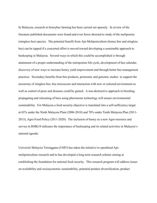 In Malaysia, research in honeybee farming has been carried out sparsely. In review of the
literature published documents were found and even fewer directed to study of the meliponine
(stingless bee) species. The potential benefit from Api-Meliponiculture (honey bee and stingless
bee) can be tapped if a concerted effort is moved toward developing a sustainable approach to
beekeeping in Malaysia. Several ways in which this could be accomplished is through
attainment of a proper understanding of the meloponine life cycle, development of bee calendar,
discovery of new ways to increase honey yield improvement and through better bee management
practices. Secondary benefits from bee products, proteomic and genomic studies to support the
taxonomy of stingless bee, bee microcosm and interaction with new or selected environment as
well as control of pests and diseases could be gained. A non-destructive approach in breeding,
propagating and relocating of bees using pheromone technology will ensure environmental
sustainability. For Malaysia a food security objective is translated into a self-sufficiency target
at 65% under the Ninth Malaysia Plant (2006-2010) and 70% under Tenth Malaysia Plan (2011-
2015), Agro-Food Policy (2011-2020). The inclusion of honey as a new Agro-resource and
service in RMK10 indicates the importance of beekeeping and its related activities in Malaysia’s
national agenda.
Universiti Malaysia Terengganu (UMT) has taken the initiative to spearhead Api-
meliponiculture research and to has developed a long term research scheme aiming at
establishing the foundation for national food security. This research program will address issues
on availability and socioeconomic sustainability, potential product diversification, product
 