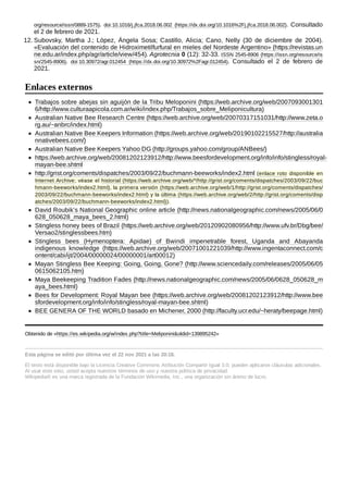 org/resource/issn/0889-1575). doi:10.1016/j.jfca.2018.06.002 (https://dx.doi.org/10.1016%2Fj.jfca.2018.06.002). Consultado
el 2 de febrero de 2021.
12. Subovsky, Martha J.; López, Ángela Sosa; Castillo, Alicia; Cano, Nelly (30 de diciembre de 2004).
«Evaluación del contenido de Hidroximetilfurfural en mieles del Nordeste Argentino» (https://revistas.un
ne.edu.ar/index.php/agr/article/view/454). Agrotecnia 0 (12): 32-33. ISSN 2545-8906 (https://issn.org/resource/is
sn/2545-8906). doi:10.30972/agr.012454 (https://dx.doi.org/10.30972%2Fagr.012454). Consultado el 2 de febrero de
2021.
Trabajos sobre abejas sin aguijón de la Tribu Meloponini (https://web.archive.org/web/2007093001301
6/http://www.culturaapicola.com.ar/wiki/index.php/Trabajos_sobre_Meliponicultura)
Australian Native Bee Research Centre (https://web.archive.org/web/20070317151031/http://www.zeta.o
rg.au/~anbrc/index.html)
Australian Native Bee Keepers Information (https://web.archive.org/web/20190102215527/http://australia
nnativebees.com/)
Australian Native Bee Keepers Yahoo DG (http://groups.yahoo.com/group/ANBees/)
https://web.archive.org/web/20081202123912/http://www.beesfordevelopment.org/info/info/stingless/royal-
mayan-bee.shtml
http://grist.org/coments/dispatches/2003/09/22/buchmann-beeworks/index2.html (enlace roto disponible en
Internet Archive; véase el historial (https://web.archive.org/web/*/http://grist.org/coments/dispatches/2003/09/22/buc
hmann-beeworks/index2.html), la primera versión (https://web.archive.org/web/1/http://grist.org/coments/dispatches/
2003/09/22/buchmann-beeworks/index2.html) y la última (https://web.archive.org/web/2/http://grist.org/coments/disp
atches/2003/09/22/buchmann-beeworks/index2.html)).
David Roubik’s National Geographic online article (http://news.nationalgeographic.com/news/2005/06/0
628_050628_maya_bees_2.html)
Stingless honey bees of Brazil (https://web.archive.org/web/20120902080956/http://www.ufv.br/Dbg/bee/
Versao2/stinglessbees.htm)
Stingless bees (Hymenoptera: Apidae) of Bwindi impenetrable forest, Uganda and Abayanda
indigenous knowledge (https://web.archive.org/web/20071001221039/http://www.ingentaconnect.com/c
ontent/cabi/ijt/2004/00000024/00000001/art00012)
Mayan Stingless Bee Keeping: Going, Going, Gone? (http://www.sciencedaily.com/releases/2005/06/05
0615062105.htm)
Maya Beekeeping Tradition Fades (http://news.nationalgeographic.com/news/2005/06/0628_050628_m
aya_bees.html)
Bees for Development: Royal Mayan bee (https://web.archive.org/web/20081202123912/http://www.bee
sfordevelopment.org/info/info/stingless/royal-mayan-bee.shtml)
BEE GENERA OF THE WORLD basado en Michener, 2000 (http://faculty.ucr.edu/~heraty/beepage.html)
Obtenido de «https://es.wikipedia.org/w/index.php?title=Meliponini&oldid=139895242»
Esta página se editó por última vez el 22 nov 2021 a las 20:18.
El texto está disponible bajo la Licencia Creative Commons Atribución Compartir Igual 3.0;
pueden aplicarse cláusulas adicionales.
Al usar este sitio, usted acepta nuestros términos de uso y nuestra política de privacidad.
Wikipedia® es una marca registrada de la Fundación Wikimedia, Inc., una organización sin ánimo de lucro.
Enlaces externos
 