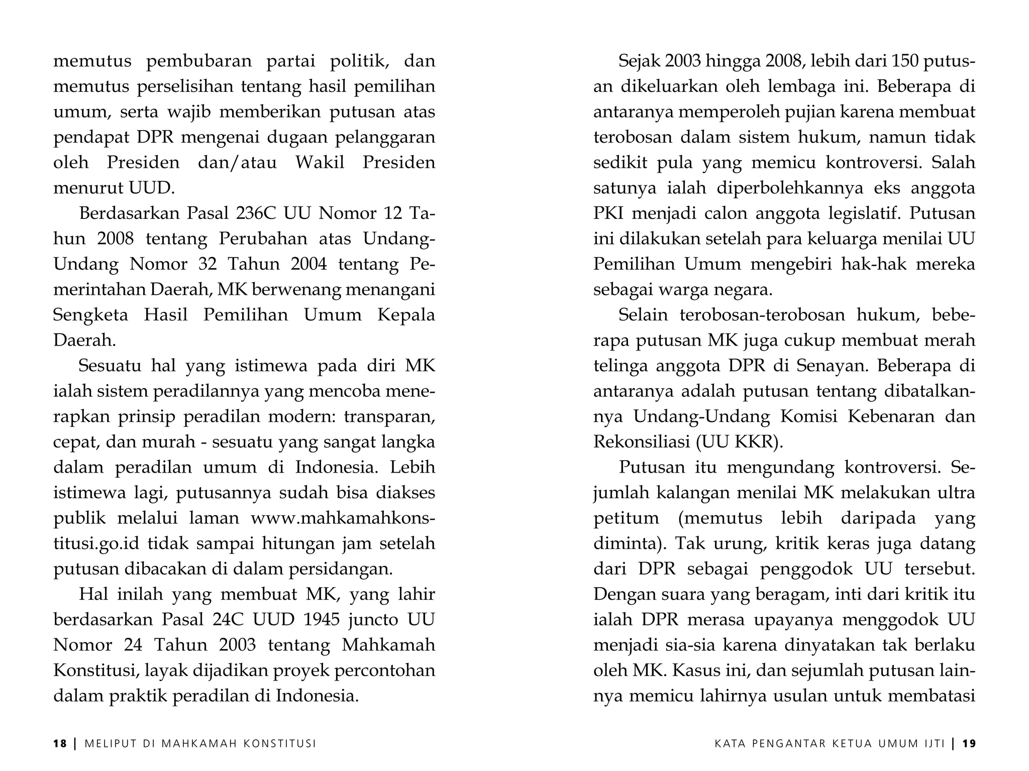 memutus pembubaran partai politik, dan               Sejak 2003 hingga 2008, lebih dari 150 putus-
memutus perselisihan tentang hasil pemilihan     an dikeluarkan oleh lembaga ini. Beberapa di
umum, serta wajib memberikan putusan atas        antaranya memperoleh pujian karena membuat
pendapat DPR mengenai dugaan pelanggaran         terobosan dalam sistem hukum, namun tidak
oleh Presiden dan/atau Wakil Presiden            sedikit pula yang memicu kontroversi. Salah
menurut UUD.                                     satunya ialah diperbolehkannya eks anggota
    Berdasarkan Pasal 236C UU Nomor 12 Ta-       PKI menjadi calon anggota legislatif. Putusan
hun 2008 tentang Perubahan atas Undang-          ini dilakukan setelah para keluarga menilai UU
Undang Nomor 32 Tahun 2004 tentang Pe-           Pemilihan Umum mengebiri hak-hak mereka
merintahan Daerah, MK berwenang menangani        sebagai warga negara.
Sengketa Hasil Pemilihan Umum Kepala                 Selain terobosan-terobosan hukum, bebe-
Daerah.                                          rapa putusan MK juga cukup membuat merah
    Sesuatu hal yang istimewa pada diri MK       telinga anggota DPR di Senayan. Beberapa di
ialah sistem peradilannya yang mencoba mene-     antaranya adalah putusan tentang dibatalkan-
rapkan prinsip peradilan modern: transparan,     nya Undang-Undang Komisi Kebenaran dan
cepat, dan murah - sesuatu yang sangat langka    Rekonsiliasi (UU KKR).
dalam peradilan umum di Indonesia. Lebih             Putusan itu mengundang kontroversi. Se-
istimewa lagi, putusannya sudah bisa diakses     jumlah kalangan menilai MK melakukan ultra
publik melalui laman www.mahkamahkons-           petitum (memutus lebih daripada yang
titusi.go.id tidak sampai hitungan jam setelah   diminta). Tak urung, kritik keras juga datang
putusan dibacakan di dalam persidangan.          dari DPR sebagai penggodok UU tersebut.
    Hal inilah yang membuat MK, yang lahir       Dengan suara yang beragam, inti dari kritik itu
berdasarkan Pasal 24C UUD 1945 juncto UU         ialah DPR merasa upayanya menggodok UU
Nomor 24 Tahun 2003 tentang Mahkamah             menjadi sia-sia karena dinyatakan tak berlaku
Konstitusi, layak dijadikan proyek percontohan   oleh MK. Kasus ini, dan sejumlah putusan lain-
dalam praktik peradilan di Indonesia.            nya memicu lahirnya usulan untuk membatasi

18   |   MELIPUT DI MAHKAMAH KONSTITUSI                         K ATA P E N G A N TA R K E T U A U M U M I J T I   |   19
 