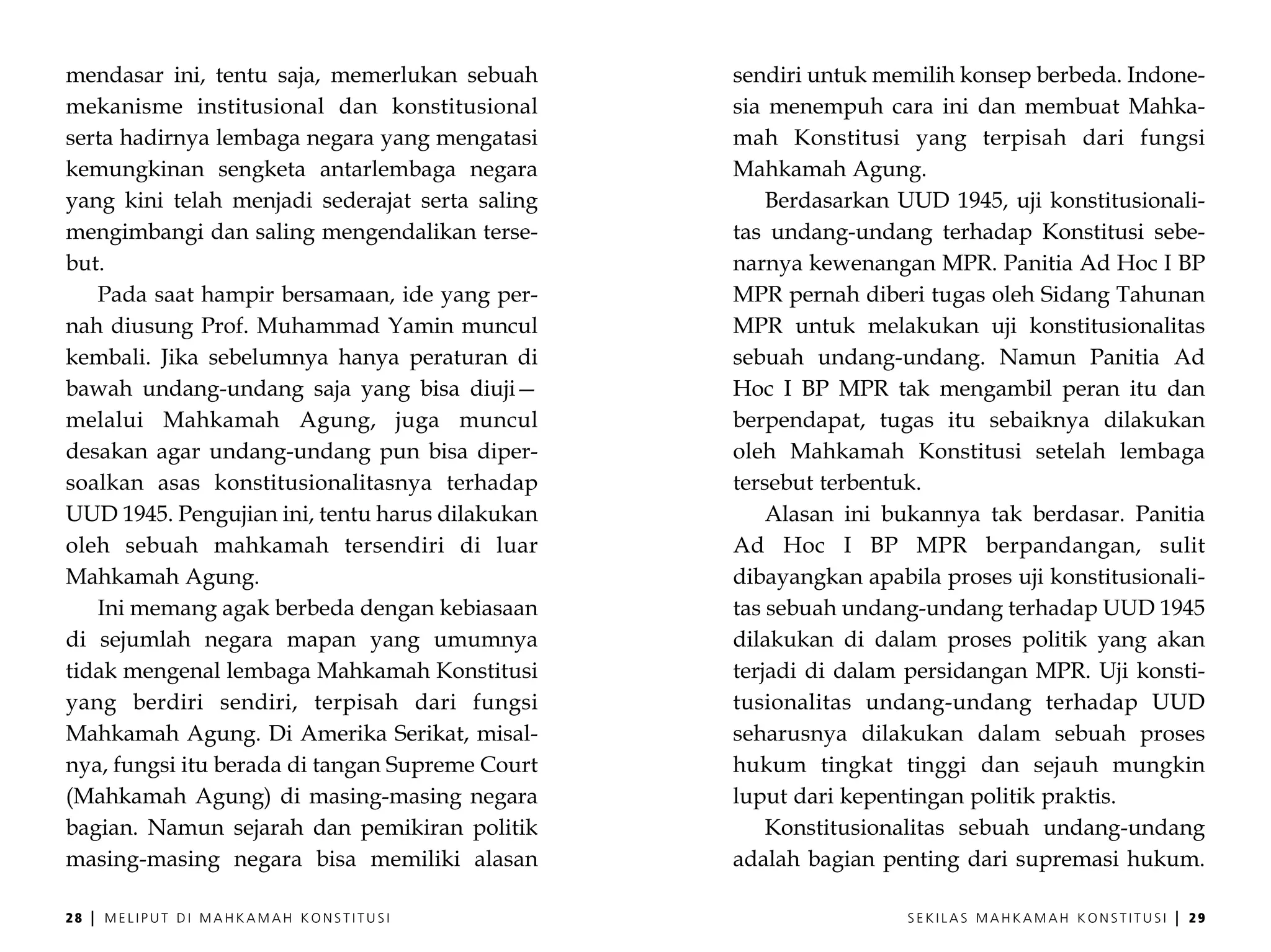 mendasar ini, tentu saja, memerlukan sebuah      sendiri untuk memilih konsep berbeda. Indone-
mekanisme institusional dan konstitusional       sia menempuh cara ini dan membuat Mahka-
serta hadirnya lembaga negara yang mengatasi     mah Konstitusi yang terpisah dari fungsi
kemungkinan sengketa antarlembaga negara         Mahkamah Agung.
yang kini telah menjadi sederajat serta saling       Berdasarkan UUD 1945, uji konstitusionali-
mengimbangi dan saling mengendalikan terse-      tas undang-undang terhadap Konstitusi sebe-
but.                                             narnya kewenangan MPR. Panitia Ad Hoc I BP
   Pada saat hampir bersamaan, ide yang per-     MPR pernah diberi tugas oleh Sidang Tahunan
nah diusung Prof. Muhammad Yamin muncul          MPR untuk melakukan uji konstitusionalitas
kembali. Jika sebelumnya hanya peraturan di      sebuah undang-undang. Namun Panitia Ad
bawah undang-undang saja yang bisa diuji—        Hoc I BP MPR tak mengambil peran itu dan
melalui Mahkamah Agung, juga muncul              berpendapat, tugas itu sebaiknya dilakukan
desakan agar undang-undang pun bisa diper-       oleh Mahkamah Konstitusi setelah lembaga
soalkan asas konstitusionalitasnya terhadap      tersebut terbentuk.
UUD 1945. Pengujian ini, tentu harus dilakukan       Alasan ini bukannya tak berdasar. Panitia
oleh sebuah mahkamah tersendiri di luar          Ad Hoc I BP MPR berpandangan, sulit
Mahkamah Agung.                                  dibayangkan apabila proses uji konstitusionali-
   Ini memang agak berbeda dengan kebiasaan      tas sebuah undang-undang terhadap UUD 1945
di sejumlah negara mapan yang umumnya            dilakukan di dalam proses politik yang akan
tidak mengenal lembaga Mahkamah Konstitusi       terjadi di dalam persidangan MPR. Uji konsti-
yang berdiri sendiri, terpisah dari fungsi       tusionalitas undang-undang terhadap UUD
Mahkamah Agung. Di Amerika Serikat, misal-       seharusnya dilakukan dalam sebuah proses
nya, fungsi itu berada di tangan Supreme Court   hukum tingkat tinggi dan sejauh mungkin
(Mahkamah Agung) di masing-masing negara         luput dari kepentingan politik praktis.
bagian. Namun sejarah dan pemikiran politik          Konstitusionalitas sebuah undang-undang
masing-masing negara bisa memiliki alasan        adalah bagian penting dari supremasi hukum.

28   |   MELIPUT DI MAHKAMAH KONSTITUSI                           SEKILAS MAHKAMAH KONSTITUSI   |   29
 