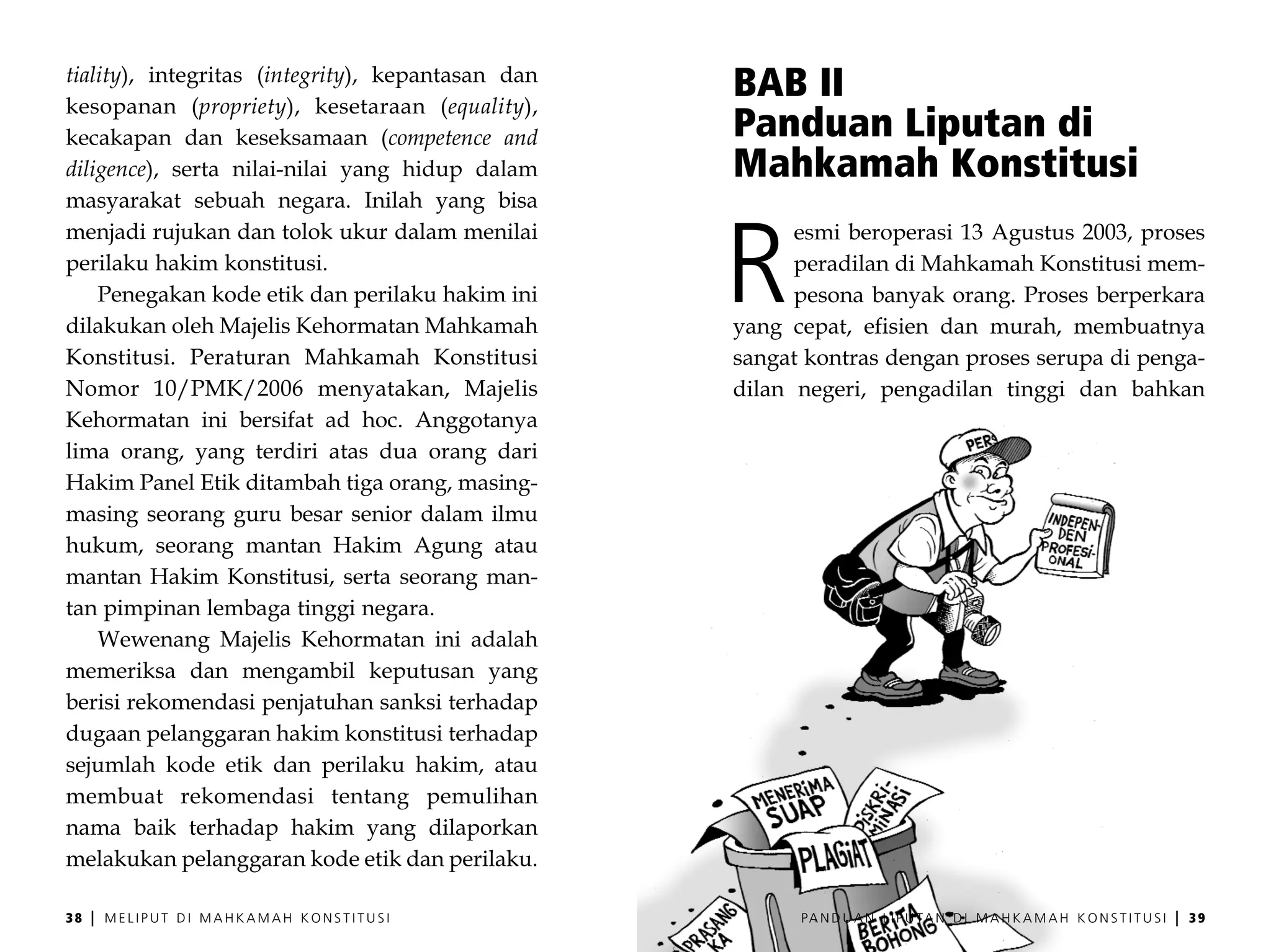 tiality), integritas (integrity), kepantasan dan
kesopanan (propriety), kesetaraan (equality),
                                                   BAB II
kecakapan dan keseksamaan (competence and          Panduan Liputan di
diligence), serta nilai-nilai yang hidup dalam     Mahkamah Konstitusi
masyarakat sebuah negara. Inilah yang bisa



                                                   R
menjadi rujukan dan tolok ukur dalam menilai             esmi beroperasi 13 Agustus 2003, proses
perilaku hakim konstitusi.                               peradilan di Mahkamah Konstitusi mem-
    Penegakan kode etik dan perilaku hakim ini           pesona banyak orang. Proses berperkara
dilakukan oleh Majelis Kehormatan Mahkamah         yang cepat, efisien dan murah, membuatnya
Konstitusi. Peraturan Mahkamah Konstitusi          sangat kontras dengan proses serupa di penga-
Nomor 10/PMK/2006 menyatakan, Majelis              dilan negeri, pengadilan tinggi dan bahkan
Kehormatan ini bersifat ad hoc. Anggotanya
lima orang, yang terdiri atas dua orang dari
Hakim Panel Etik ditambah tiga orang, masing-
masing seorang guru besar senior dalam ilmu
hukum, seorang mantan Hakim Agung atau
mantan Hakim Konstitusi, serta seorang man-
tan pimpinan lembaga tinggi negara.
    Wewenang Majelis Kehormatan ini adalah
memeriksa dan mengambil keputusan yang
berisi rekomendasi penjatuhan sanksi terhadap
dugaan pelanggaran hakim konstitusi terhadap
sejumlah kode etik dan perilaku hakim, atau
membuat rekomendasi tentang pemulihan
nama baik terhadap hakim yang dilaporkan
melakukan pelanggaran kode etik dan perilaku.

38   |   MELIPUT DI MAHKAMAH KONSTITUSI                  PA N D U A N L I P U TA N D I M A H K A M A H K O N S T I T U S I   |   39
 