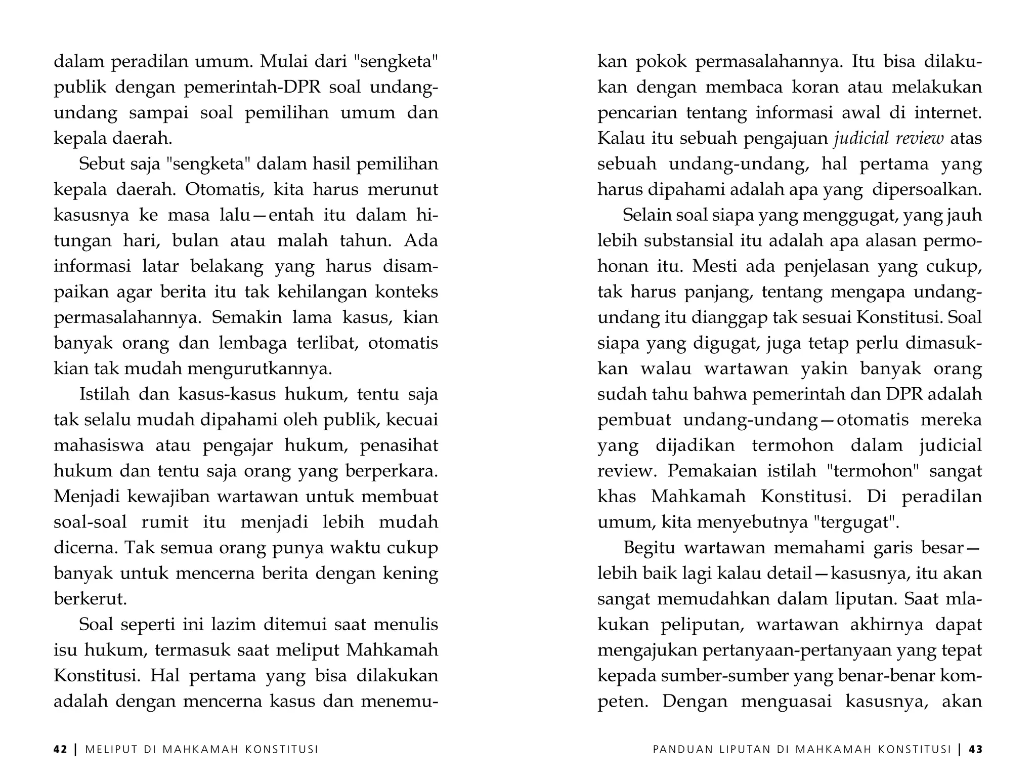 dalam peradilan umum. Mulai dari "sengketa"      kan pokok permasalahannya. Itu bisa dilaku-
publik dengan pemerintah-DPR soal undang-        kan dengan membaca koran atau melakukan
undang sampai soal pemilihan umum dan            pencarian tentang informasi awal di internet.
kepala daerah.                                   Kalau itu sebuah pengajuan judicial review atas
   Sebut saja "sengketa" dalam hasil pemilihan   sebuah undang-undang, hal pertama yang
kepala daerah. Otomatis, kita harus merunut      harus dipahami adalah apa yang dipersoalkan.
kasusnya ke masa lalu—entah itu dalam hi-           Selain soal siapa yang menggugat, yang jauh
tungan hari, bulan atau malah tahun. Ada         lebih substansial itu adalah apa alasan permo-
informasi latar belakang yang harus disam-       honan itu. Mesti ada penjelasan yang cukup,
paikan agar berita itu tak kehilangan konteks    tak harus panjang, tentang mengapa undang-
permasalahannya. Semakin lama kasus, kian        undang itu dianggap tak sesuai Konstitusi. Soal
banyak orang dan lembaga terlibat, otomatis      siapa yang digugat, juga tetap perlu dimasuk-
kian tak mudah mengurutkannya.                   kan walau wartawan yakin banyak orang
   Istilah dan kasus-kasus hukum, tentu saja     sudah tahu bahwa pemerintah dan DPR adalah
tak selalu mudah dipahami oleh publik, kecuai    pembuat undang-undang—otomatis mereka
mahasiswa atau pengajar hukum, penasihat         yang dijadikan termohon dalam judicial
hukum dan tentu saja orang yang berperkara.      review. Pemakaian istilah "termohon" sangat
Menjadi kewajiban wartawan untuk membuat         khas Mahkamah Konstitusi. Di peradilan
soal-soal rumit itu menjadi lebih mudah          umum, kita menyebutnya "tergugat".
dicerna. Tak semua orang punya waktu cukup          Begitu wartawan memahami garis besar—
banyak untuk mencerna berita dengan kening       lebih baik lagi kalau detail—kasusnya, itu akan
berkerut.                                        sangat memudahkan dalam liputan. Saat mla-
   Soal seperti ini lazim ditemui saat menulis   kukan peliputan, wartawan akhirnya dapat
isu hukum, termasuk saat meliput Mahkamah        mengajukan pertanyaan-pertanyaan yang tepat
Konstitusi. Hal pertama yang bisa dilakukan      kepada sumber-sumber yang benar-benar kom-
adalah dengan mencerna kasus dan menemu-         peten. Dengan menguasai kasusnya, akan

42   |   MELIPUT DI MAHKAMAH KONSTITUSI                PA N D U A N L I P U TA N D I M A H K A M A H K O N S T I T U S I   |   43
 