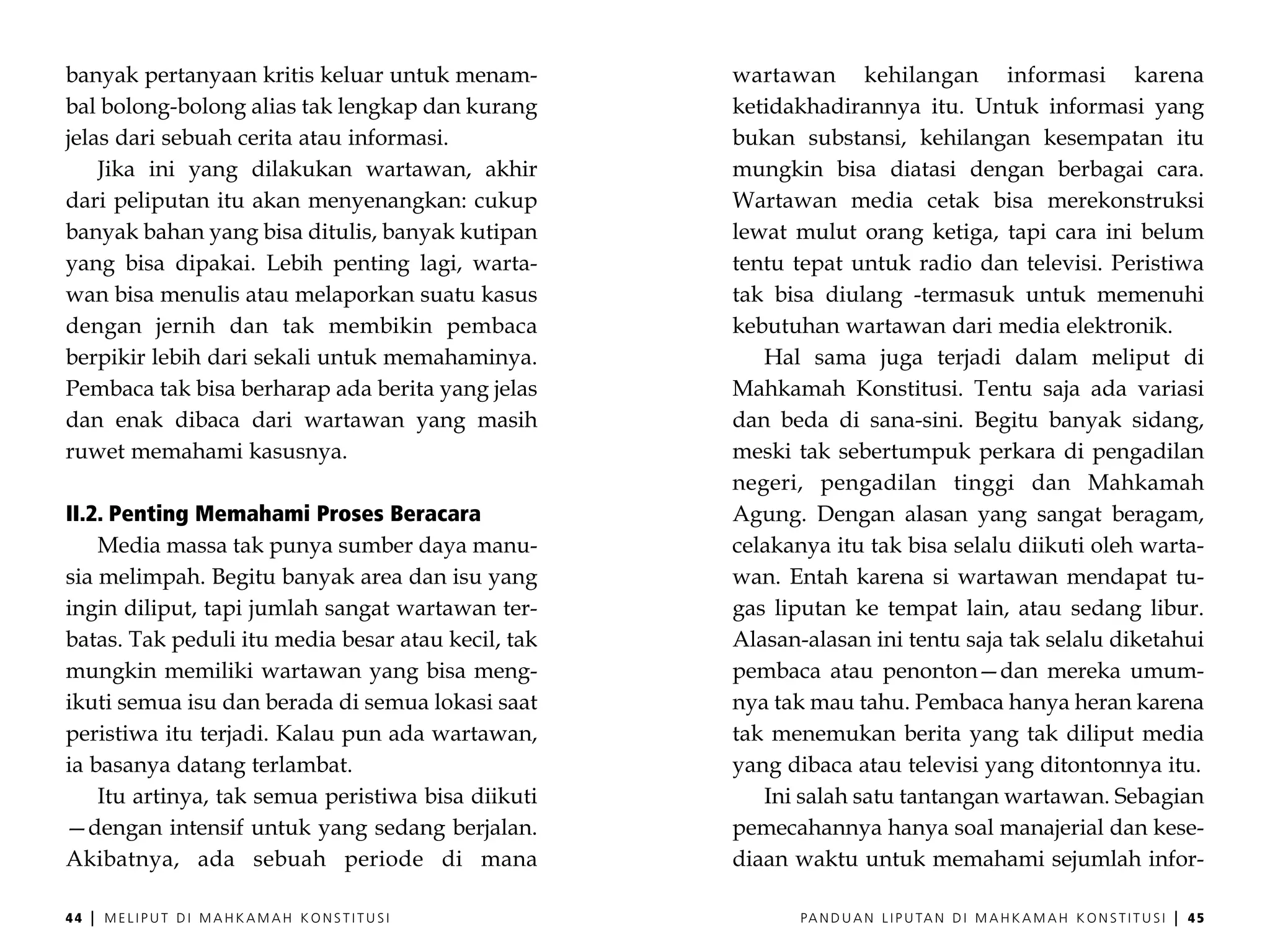 banyak pertanyaan kritis keluar untuk menam-        wartawan kehilangan informasi karena
bal bolong-bolong alias tak lengkap dan kurang      ketidakhadirannya itu. Untuk informasi yang
jelas dari sebuah cerita atau informasi.            bukan substansi, kehilangan kesempatan itu
    Jika ini yang dilakukan wartawan, akhir         mungkin bisa diatasi dengan berbagai cara.
dari peliputan itu akan menyenangkan: cukup         Wartawan media cetak bisa merekonstruksi
banyak bahan yang bisa ditulis, banyak kutipan      lewat mulut orang ketiga, tapi cara ini belum
yang bisa dipakai. Lebih penting lagi, warta-       tentu tepat untuk radio dan televisi. Peristiwa
wan bisa menulis atau melaporkan suatu kasus        tak bisa diulang -termasuk untuk memenuhi
dengan jernih dan tak membikin pembaca              kebutuhan wartawan dari media elektronik.
berpikir lebih dari sekali untuk memahaminya.          Hal sama juga terjadi dalam meliput di
Pembaca tak bisa berharap ada berita yang jelas     Mahkamah Konstitusi. Tentu saja ada variasi
dan enak dibaca dari wartawan yang masih            dan beda di sana-sini. Begitu banyak sidang,
ruwet memahami kasusnya.                            meski tak sebertumpuk perkara di pengadilan
                                                    negeri, pengadilan tinggi dan Mahkamah
II.2. Penting Memahami Proses Beracara              Agung. Dengan alasan yang sangat beragam,
    Media massa tak punya sumber daya manu-         celakanya itu tak bisa selalu diikuti oleh warta-
sia melimpah. Begitu banyak area dan isu yang       wan. Entah karena si wartawan mendapat tu-
ingin diliput, tapi jumlah sangat wartawan ter-     gas liputan ke tempat lain, atau sedang libur.
batas. Tak peduli itu media besar atau kecil, tak   Alasan-alasan ini tentu saja tak selalu diketahui
mungkin memiliki wartawan yang bisa meng-           pembaca atau penonton—dan mereka umum-
ikuti semua isu dan berada di semua lokasi saat     nya tak mau tahu. Pembaca hanya heran karena
peristiwa itu terjadi. Kalau pun ada wartawan,      tak menemukan berita yang tak diliput media
ia basanya datang terlambat.                        yang dibaca atau televisi yang ditontonnya itu.
    Itu artinya, tak semua peristiwa bisa diikuti      Ini salah satu tantangan wartawan. Sebagian
—dengan intensif untuk yang sedang berjalan.        pemecahannya hanya soal manajerial dan kese-
Akibatnya, ada sebuah periode di mana               diaan waktu untuk memahami sejumlah infor-

44   |   MELIPUT DI MAHKAMAH KONSTITUSI                    PA N D U A N L I P U TA N D I M A H K A M A H K O N S T I T U S I   |   45
 
