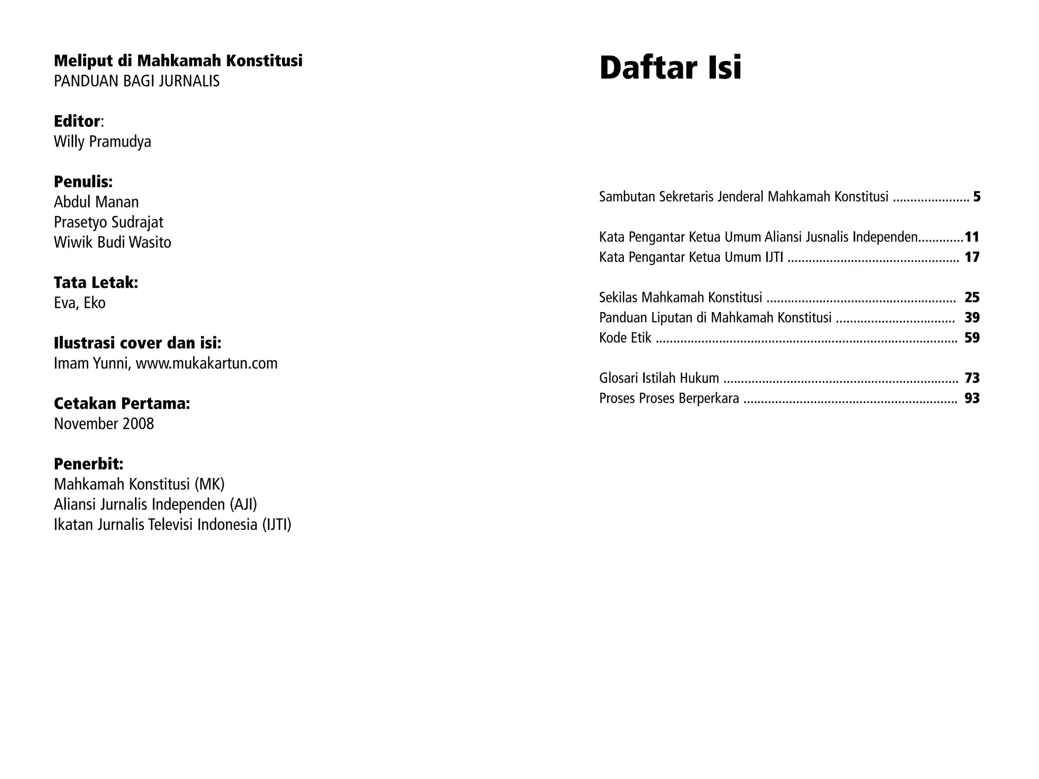 Meliput di Mahkamah Konstitusi
PANDUAN BAGI JURNALIS                           Daftar Isi
Editor:
Willy Pramudya

Penulis:
Abdul Manan                                     Sambutan Sekretaris Jenderal Mahkamah Konstitusi ...................... 5
Prasetyo Sudrajat
Wiwik Budi Wasito                               Kata Pengantar Ketua Umum Aliansi Jusnalis Independen.............11
                                                Kata Pengantar Ketua Umum IJTI ................................................. 17
Tata Letak:
Eva, Eko                                        Sekilas Mahkamah Konstitusi ...................................................... 25
                                                Panduan Liputan di Mahkamah Konstitusi .................................. 39
Ilustrasi cover dan isi:                        Kode Etik ...................................................................................... 59
Imam Yunni, www.mukakartun.com
                                                Glosari Istilah Hukum ................................................................... 73
Cetakan Pertama:                                Proses Proses Berperkara ............................................................. 93
November 2008

Penerbit:
Mahkamah Konstitusi (MK)
Aliansi Jurnalis Independen (AJI)
Ikatan Jurnalis Televisi Indonesia (IJTI)




2   |   MELIPUT DI MAHKAMAH KONSTITUSI      L I P U TA N D I W I L AYA H K O N F L I K D A N K E S E L A M ATA N J U R N A L I S               |   3
 