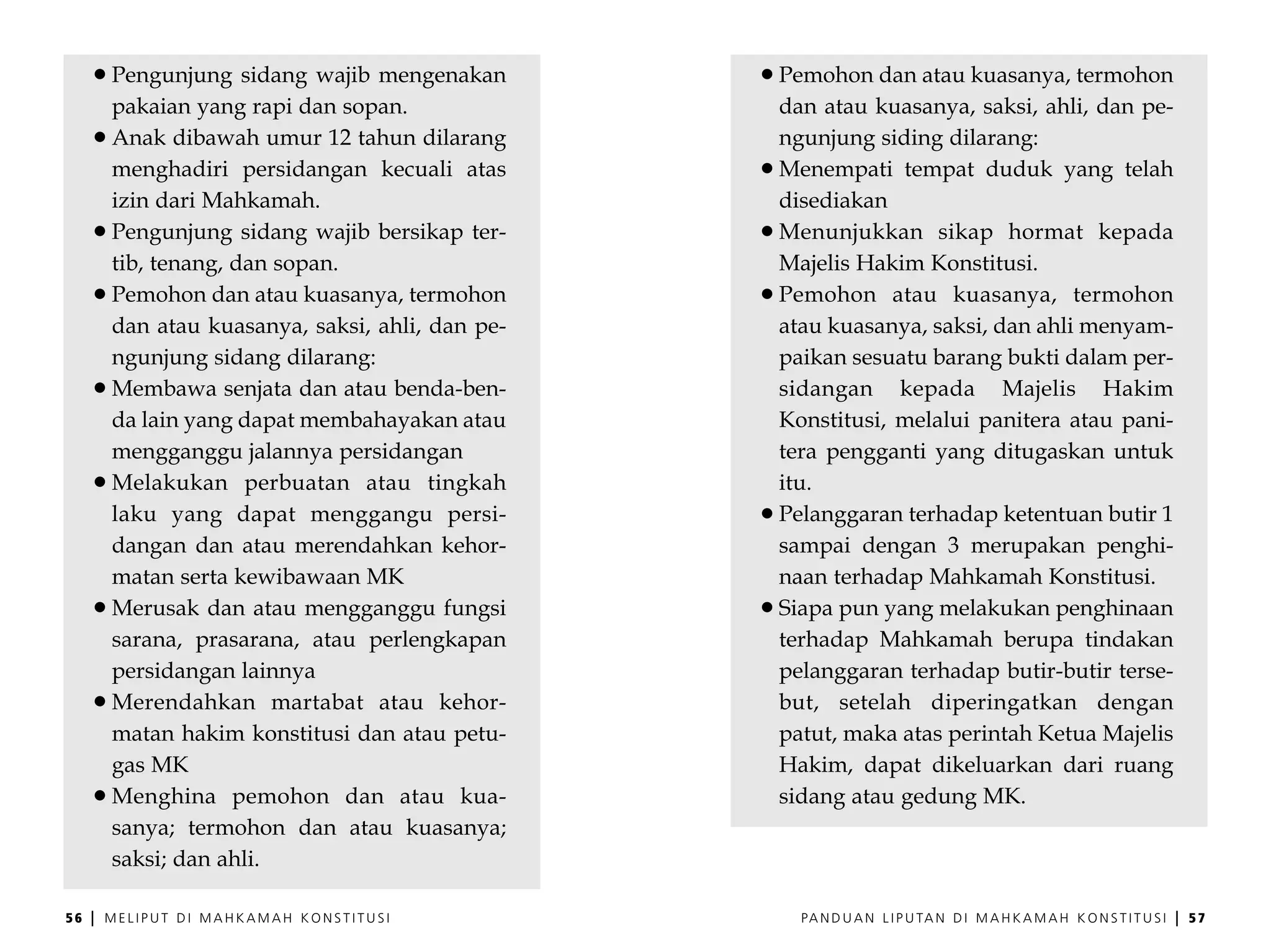 Pengunjung sidang wajib mengenakan        Pemohon dan atau kuasanya, termohon
         pakaian yang rapi dan sopan.              dan atau kuasanya, saksi, ahli, dan pe-
         Anak dibawah umur 12 tahun dilarang       ngunjung siding dilarang:
         menghadiri persidangan kecuali atas       Menempati tempat duduk yang telah
         izin dari Mahkamah.                       disediakan
         Pengunjung sidang wajib bersikap ter-     Menunjukkan sikap hormat kepada
         tib, tenang, dan sopan.                   Majelis Hakim Konstitusi.
         Pemohon dan atau kuasanya, termohon       Pemohon atau kuasanya, termohon
         dan atau kuasanya, saksi, ahli, dan pe-   atau kuasanya, saksi, dan ahli menyam-
         ngunjung sidang dilarang:                 paikan sesuatu barang bukti dalam per-
         Membawa senjata dan atau benda-ben-       sidangan kepada Majelis Hakim
         da lain yang dapat membahayakan atau      Konstitusi, melalui panitera atau pani-
         mengganggu jalannya persidangan           tera pengganti yang ditugaskan untuk
         Melakukan perbuatan atau tingkah          itu.
         laku yang dapat menggangu persi-          Pelanggaran terhadap ketentuan butir 1
         dangan dan atau merendahkan kehor-        sampai dengan 3 merupakan penghi-
         matan serta kewibawaan MK                 naan terhadap Mahkamah Konstitusi.
         Merusak dan atau mengganggu fungsi        Siapa pun yang melakukan penghinaan
         sarana, prasarana, atau perlengkapan      terhadap Mahkamah berupa tindakan
         persidangan lainnya                       pelanggaran terhadap butir-butir terse-
         Merendahkan martabat atau kehor-          but, setelah diperingatkan dengan
         matan hakim konstitusi dan atau petu-     patut, maka atas perintah Ketua Majelis
         gas MK                                    Hakim, dapat dikeluarkan dari ruang
         Menghina pemohon dan atau kua-            sidang atau gedung MK.
         sanya; termohon dan atau kuasanya;
         saksi; dan ahli.

56   |   MELIPUT DI MAHKAMAH KONSTITUSI              PA N D U A N L I P U TA N D I M A H K A M A H K O N S T I T U S I   |   57
 