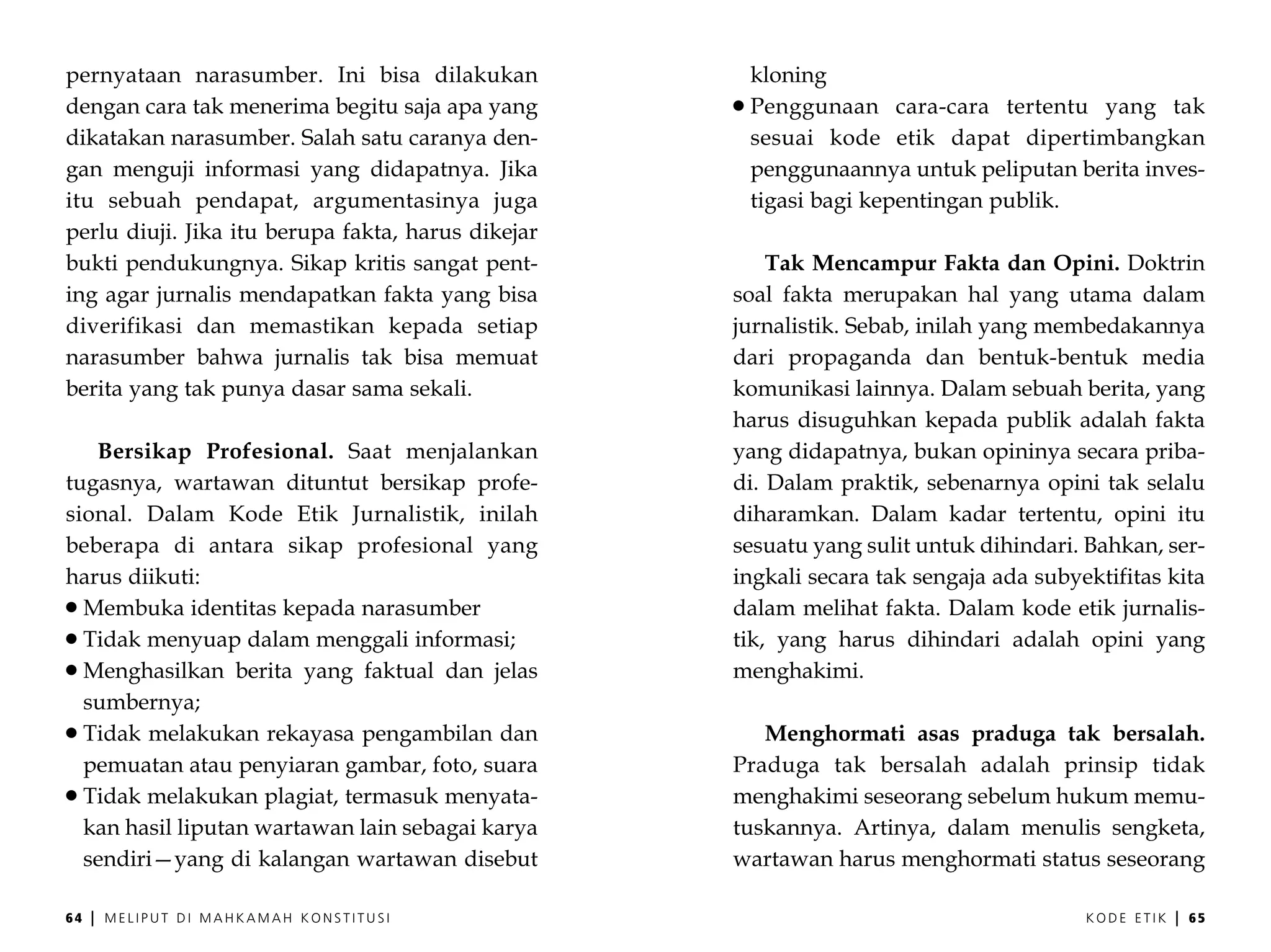 pernyataan narasumber. Ini bisa dilakukan            kloning
dengan cara tak menerima begitu saja apa yang        Penggunaan cara-cara tertentu yang tak
dikatakan narasumber. Salah satu caranya den-        sesuai kode etik dapat dipertimbangkan
gan menguji informasi yang didapatnya. Jika          penggunaannya untuk peliputan berita inves-
itu sebuah pendapat, argumentasinya juga             tigasi bagi kepentingan publik.
perlu diuji. Jika itu berupa fakta, harus dikejar
bukti pendukungnya. Sikap kritis sangat pent-           Tak Mencampur Fakta dan Opini. Doktrin
ing agar jurnalis mendapatkan fakta yang bisa       soal fakta merupakan hal yang utama dalam
diverifikasi dan memastikan kepada setiap           jurnalistik. Sebab, inilah yang membedakannya
narasumber bahwa jurnalis tak bisa memuat           dari propaganda dan bentuk-bentuk media
berita yang tak punya dasar sama sekali.            komunikasi lainnya. Dalam sebuah berita, yang
                                                    harus disuguhkan kepada publik adalah fakta
   Bersikap Profesional. Saat menjalankan           yang didapatnya, bukan opininya secara priba-
tugasnya, wartawan dituntut bersikap profe-         di. Dalam praktik, sebenarnya opini tak selalu
sional. Dalam Kode Etik Jurnalistik, inilah         diharamkan. Dalam kadar tertentu, opini itu
beberapa di antara sikap profesional yang           sesuatu yang sulit untuk dihindari. Bahkan, ser-
harus diikuti:                                      ingkali secara tak sengaja ada subyektifitas kita
  Membuka identitas kepada narasumber               dalam melihat fakta. Dalam kode etik jurnalis-
  Tidak menyuap dalam menggali informasi;           tik, yang harus dihindari adalah opini yang
  Menghasilkan berita yang faktual dan jelas        menghakimi.
  sumbernya;
  Tidak melakukan rekayasa pengambilan dan             Menghormati asas praduga tak bersalah.
  pemuatan atau penyiaran gambar, foto, suara       Praduga tak bersalah adalah prinsip tidak
  Tidak melakukan plagiat, termasuk menyata-        menghakimi seseorang sebelum hukum memu-
  kan hasil liputan wartawan lain sebagai karya     tuskannya. Artinya, dalam menulis sengketa,
  sendiri—yang di kalangan wartawan disebut         wartawan harus menghormati status seseorang

64   |   MELIPUT DI MAHKAMAH KONSTITUSI                                                 KODE ETIK   |   65
 