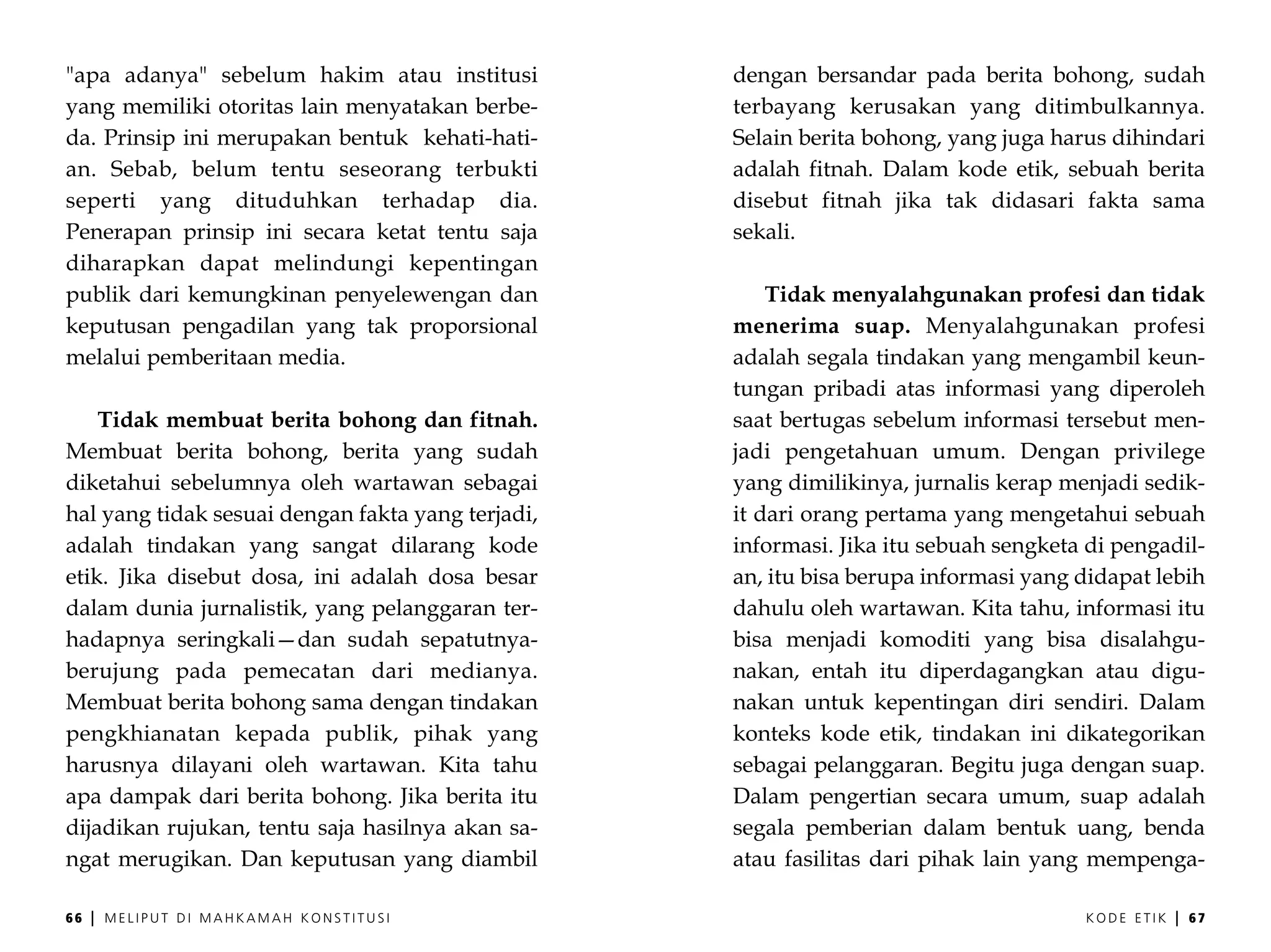 "apa adanya" sebelum hakim atau institusi          dengan bersandar pada berita bohong, sudah
yang memiliki otoritas lain menyatakan berbe-      terbayang kerusakan yang ditimbulkannya.
da. Prinsip ini merupakan bentuk kehati-hati-      Selain berita bohong, yang juga harus dihindari
an. Sebab, belum tentu seseorang terbukti          adalah fitnah. Dalam kode etik, sebuah berita
seperti yang dituduhkan terhadap dia.              disebut fitnah jika tak didasari fakta sama
Penerapan prinsip ini secara ketat tentu saja      sekali.
diharapkan dapat melindungi kepentingan
publik dari kemungkinan penyelewengan dan              Tidak menyalahgunakan profesi dan tidak
keputusan pengadilan yang tak proporsional         menerima suap. Menyalahgunakan profesi
melalui pemberitaan media.                         adalah segala tindakan yang mengambil keun-
                                                   tungan pribadi atas informasi yang diperoleh
    Tidak membuat berita bohong dan fitnah.        saat bertugas sebelum informasi tersebut men-
Membuat berita bohong, berita yang sudah           jadi pengetahuan umum. Dengan privilege
diketahui sebelumnya oleh wartawan sebagai         yang dimilikinya, jurnalis kerap menjadi sedik-
hal yang tidak sesuai dengan fakta yang terjadi,   it dari orang pertama yang mengetahui sebuah
adalah tindakan yang sangat dilarang kode          informasi. Jika itu sebuah sengketa di pengadil-
etik. Jika disebut dosa, ini adalah dosa besar     an, itu bisa berupa informasi yang didapat lebih
dalam dunia jurnalistik, yang pelanggaran ter-     dahulu oleh wartawan. Kita tahu, informasi itu
hadapnya seringkali—dan sudah sepatutnya-          bisa menjadi komoditi yang bisa disalahgu-
berujung pada pemecatan dari medianya.             nakan, entah itu diperdagangkan atau digu-
Membuat berita bohong sama dengan tindakan         nakan untuk kepentingan diri sendiri. Dalam
pengkhianatan kepada publik, pihak yang            konteks kode etik, tindakan ini dikategorikan
harusnya dilayani oleh wartawan. Kita tahu         sebagai pelanggaran. Begitu juga dengan suap.
apa dampak dari berita bohong. Jika berita itu     Dalam pengertian secara umum, suap adalah
dijadikan rujukan, tentu saja hasilnya akan sa-    segala pemberian dalam bentuk uang, benda
ngat merugikan. Dan keputusan yang diambil         atau fasilitas dari pihak lain yang mempenga-

66   |   MELIPUT DI MAHKAMAH KONSTITUSI                                               KODE ETIK   |   67
 
