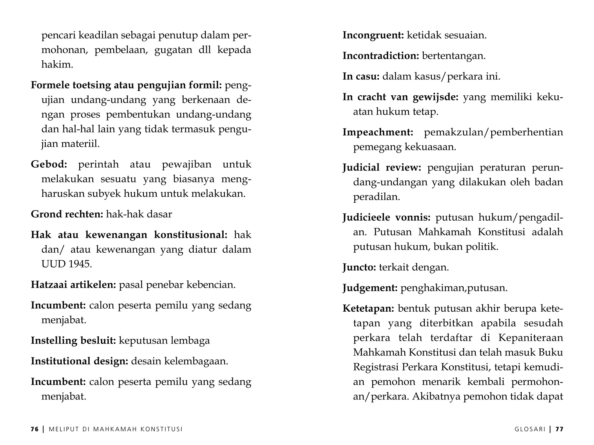 pencari keadilan sebagai penutup dalam per-   Incongruent: ketidak sesuaian.
     mohonan, pembelaan, gugatan dll kepada
                                                   Incontradiction: bertentangan.
     hakim.
                                                   In casu: dalam kasus/perkara ini.
Formele toetsing atau pengujian formil: peng-
  ujian undang-undang yang berkenaan de-           In cracht van gewijsde: yang memiliki keku-
  ngan proses pembentukan undang-undang              atan hukum tetap.
  dan hal-hal lain yang tidak termasuk pengu-      Impeachment: pemakzulan/pemberhentian
  jian materiil.                                     pemegang kekuasaan.
Gebod: perintah atau pewajiban untuk               Judicial review: pengujian peraturan perun-
 melakukan sesuatu yang biasanya meng-               dang-undangan yang dilakukan oleh badan
 haruskan subyek hukum untuk melakukan.              peradilan.
Grond rechten: hak-hak dasar                       Judicieele vonnis: putusan hukum/pengadil-
Hak atau kewenangan konstitusional: hak              an. Putusan Mahkamah Konstitusi adalah
 dan/ atau kewenangan yang diatur dalam              putusan hukum, bukan politik.
 UUD 1945.                                         Juncto: terkait dengan.
Hatzaai artikelen: pasal penebar kebencian.        Judgement: penghakiman,putusan.
Incumbent: calon peserta pemilu yang sedang        Ketetapan: bentuk putusan akhir berupa kete-
  menjabat.                                         tapan yang diterbitkan apabila sesudah
Instelling besluit: keputusan lembaga               perkara telah terdaftar di Kepaniteraan
                                                    Mahkamah Konstitusi dan telah masuk Buku
Institutional design: desain kelembagaan.
                                                    Registrasi Perkara Konstitusi, tetapi kemudi-
Incumbent: calon peserta pemilu yang sedang         an pemohon menarik kembali permohon-
  menjabat.                                         an/perkara. Akibatnya pemohon tidak dapat


76   |   MELIPUT DI MAHKAMAH KONSTITUSI                                                GLOSARI   |   77
 