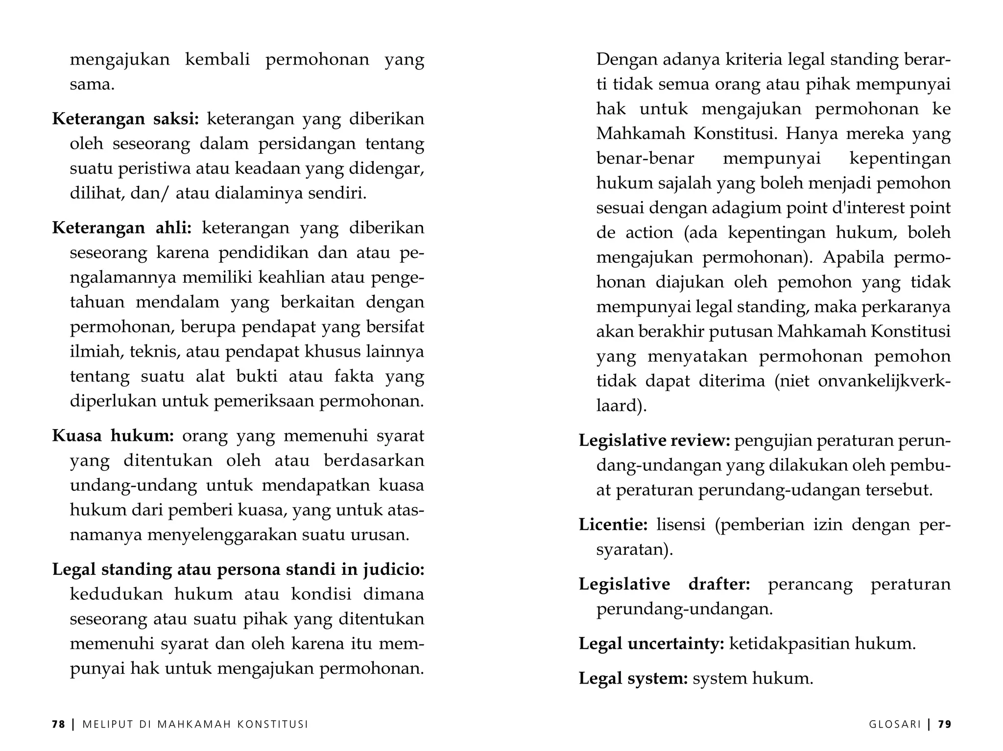 mengajukan kembali permohonan yang            Dengan adanya kriteria legal standing berar-
     sama.                                         ti tidak semua orang atau pihak mempunyai
                                                   hak untuk mengajukan permohonan ke
Keterangan saksi: keterangan yang diberikan
                                                   Mahkamah Konstitusi. Hanya mereka yang
 oleh seseorang dalam persidangan tentang
                                                   benar-benar     mempunyai       kepentingan
 suatu peristiwa atau keadaan yang didengar,
                                                   hukum sajalah yang boleh menjadi pemohon
 dilihat, dan/ atau dialaminya sendiri.
                                                   sesuai dengan adagium point d'interest point
Keterangan ahli: keterangan yang diberikan         de action (ada kepentingan hukum, boleh
 seseorang karena pendidikan dan atau pe-          mengajukan permohonan). Apabila permo-
 ngalamannya memiliki keahlian atau penge-         honan diajukan oleh pemohon yang tidak
 tahuan mendalam yang berkaitan dengan             mempunyai legal standing, maka perkaranya
 permohonan, berupa pendapat yang bersifat         akan berakhir putusan Mahkamah Konstitusi
 ilmiah, teknis, atau pendapat khusus lainnya      yang menyatakan permohonan pemohon
 tentang suatu alat bukti atau fakta yang          tidak dapat diterima (niet onvankelijkverk-
 diperlukan untuk pemeriksaan permohonan.          laard).
Kuasa hukum: orang yang memenuhi syarat          Legislative review: pengujian peraturan perun-
 yang ditentukan oleh atau berdasarkan             dang-undangan yang dilakukan oleh pembu-
 undang-undang untuk mendapatkan kuasa             at peraturan perundang-udangan tersebut.
 hukum dari pemberi kuasa, yang untuk atas-
                                                 Licentie: lisensi (pemberian izin dengan per-
 namanya menyelenggarakan suatu urusan.
                                                   syaratan).
Legal standing atau persona standi in judicio:
                                                 Legislative drafter: perancang      peraturan
  kedudukan hukum atau kondisi dimana
                                                   perundang-undangan.
  seseorang atau suatu pihak yang ditentukan
  memenuhi syarat dan oleh karena itu mem-       Legal uncertainty: ketidakpasitian hukum.
  punyai hak untuk mengajukan permohonan.
                                                 Legal system: system hukum.

78   |   MELIPUT DI MAHKAMAH KONSTITUSI                                             GLOSARI   |   79
 