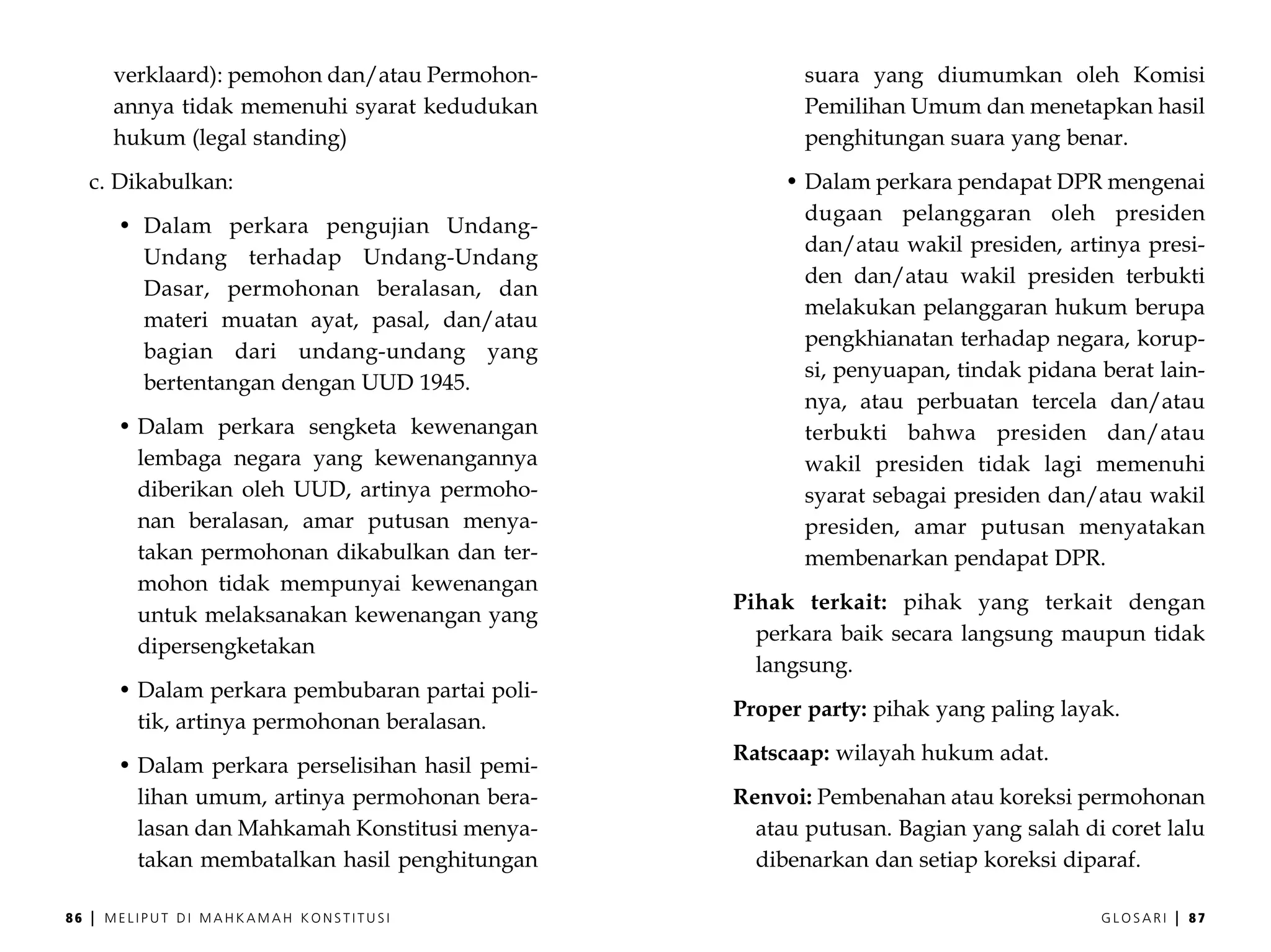 verklaard): pemohon dan/atau Permohon-             suara yang diumumkan oleh Komisi
         annya tidak memenuhi syarat kedudukan              Pemilihan Umum dan menetapkan hasil
         hukum (legal standing)                             penghitungan suara yang benar.
     c. Dikabulkan:                                       • Dalam perkara pendapat DPR mengenai
                                                            dugaan pelanggaran oleh presiden
          • Dalam perkara pengujian Undang-
                                                            dan/atau wakil presiden, artinya presi-
            Undang terhadap Undang-Undang
                                                            den dan/atau wakil presiden terbukti
            Dasar, permohonan beralasan, dan
                                                            melakukan pelanggaran hukum berupa
            materi muatan ayat, pasal, dan/atau
                                                            pengkhianatan terhadap negara, korup-
            bagian dari undang-undang yang
                                                            si, penyuapan, tindak pidana berat lain-
            bertentangan dengan UUD 1945.
                                                            nya, atau perbuatan tercela dan/atau
          • Dalam perkara sengketa kewenangan               terbukti bahwa presiden dan/atau
            lembaga negara yang kewenangannya               wakil presiden tidak lagi memenuhi
            diberikan oleh UUD, artinya permoho-            syarat sebagai presiden dan/atau wakil
            nan beralasan, amar putusan menya-              presiden, amar putusan menyatakan
            takan permohonan dikabulkan dan ter-            membenarkan pendapat DPR.
            mohon tidak mempunyai kewenangan
                                                     Pihak terkait: pihak yang terkait dengan
            untuk melaksanakan kewenangan yang
                                                       perkara baik secara langsung maupun tidak
            dipersengketakan
                                                       langsung.
          • Dalam perkara pembubaran partai poli-
                                                     Proper party: pihak yang paling layak.
            tik, artinya permohonan beralasan.
                                                     Ratscaap: wilayah hukum adat.
          • Dalam perkara perselisihan hasil pemi-
            lihan umum, artinya permohonan bera-     Renvoi: Pembenahan atau koreksi permohonan
            lasan dan Mahkamah Konstitusi menya-       atau putusan. Bagian yang salah di coret lalu
            takan membatalkan hasil penghitungan       dibenarkan dan setiap koreksi diparaf.

86   |   MELIPUT DI MAHKAMAH KONSTITUSI                                                  GLOSARI   |   87
 